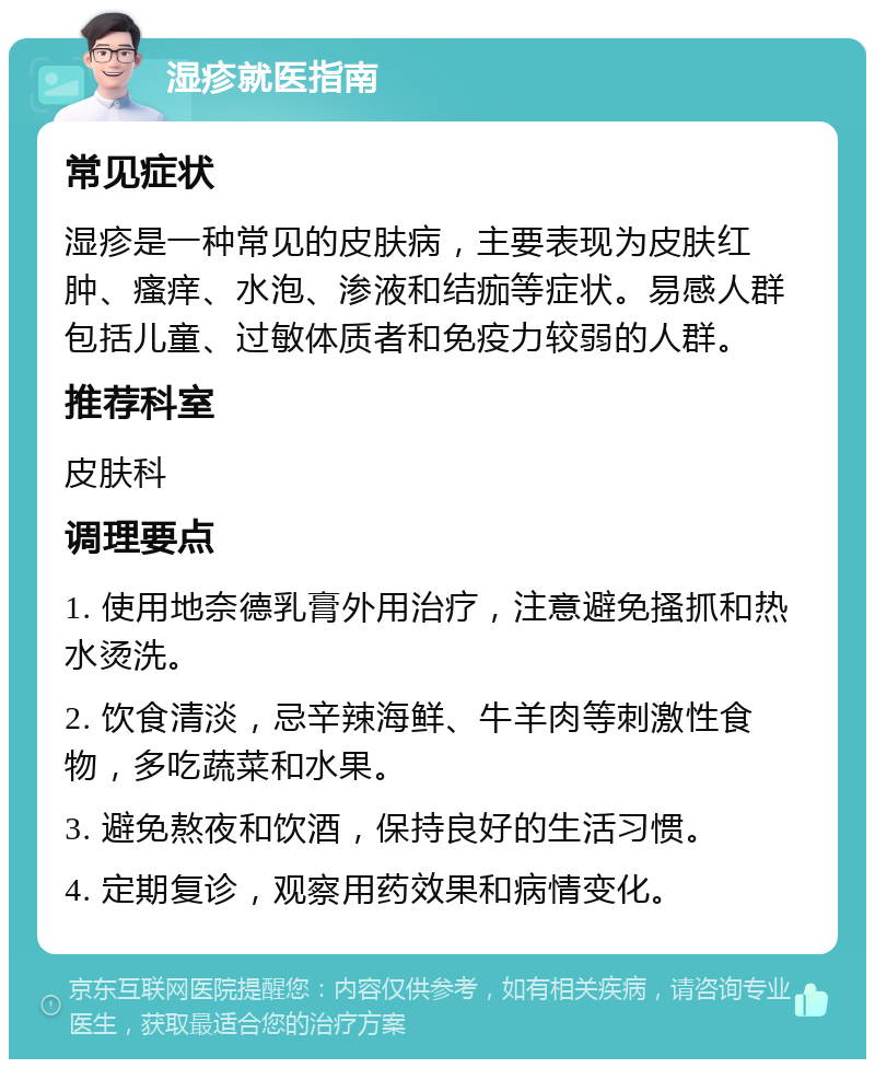 湿疹就医指南 常见症状 湿疹是一种常见的皮肤病，主要表现为皮肤红肿、瘙痒、水泡、渗液和结痂等症状。易感人群包括儿童、过敏体质者和免疫力较弱的人群。 推荐科室 皮肤科 调理要点 1. 使用地奈德乳膏外用治疗，注意避免搔抓和热水烫洗。 2. 饮食清淡，忌辛辣海鲜、牛羊肉等刺激性食物，多吃蔬菜和水果。 3. 避免熬夜和饮酒，保持良好的生活习惯。 4. 定期复诊，观察用药效果和病情变化。