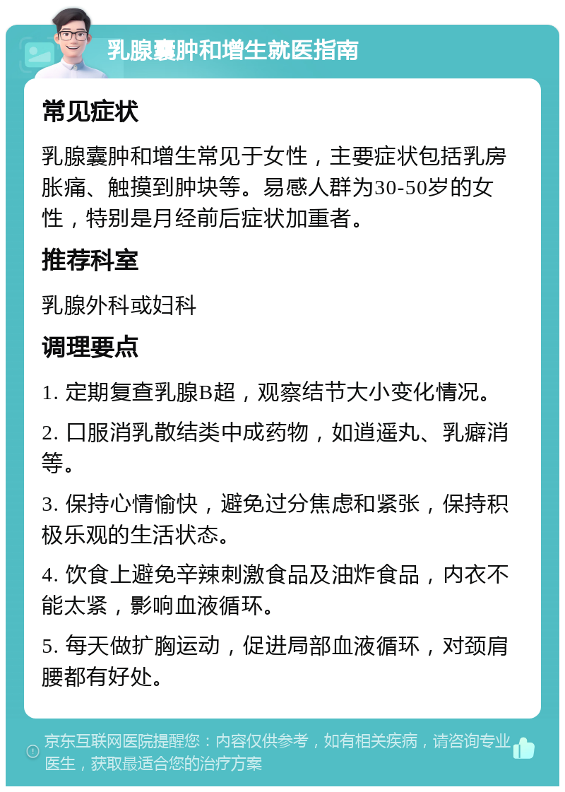 乳腺囊肿和增生就医指南 常见症状 乳腺囊肿和增生常见于女性，主要症状包括乳房胀痛、触摸到肿块等。易感人群为30-50岁的女性，特别是月经前后症状加重者。 推荐科室 乳腺外科或妇科 调理要点 1. 定期复查乳腺B超，观察结节大小变化情况。 2. 口服消乳散结类中成药物，如逍遥丸、乳癖消等。 3. 保持心情愉快，避免过分焦虑和紧张，保持积极乐观的生活状态。 4. 饮食上避免辛辣刺激食品及油炸食品，内衣不能太紧，影响血液循环。 5. 每天做扩胸运动，促进局部血液循环，对颈肩腰都有好处。