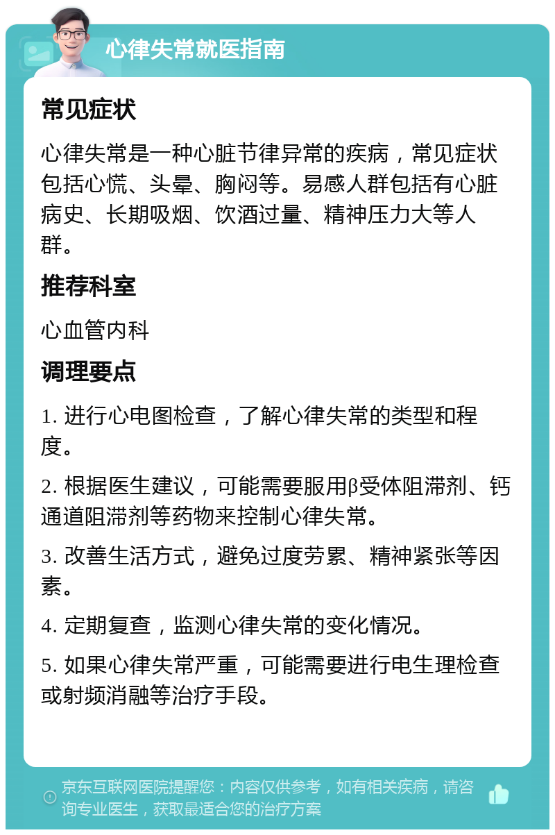 心律失常就医指南 常见症状 心律失常是一种心脏节律异常的疾病，常见症状包括心慌、头晕、胸闷等。易感人群包括有心脏病史、长期吸烟、饮酒过量、精神压力大等人群。 推荐科室 心血管内科 调理要点 1. 进行心电图检查，了解心律失常的类型和程度。 2. 根据医生建议，可能需要服用β受体阻滞剂、钙通道阻滞剂等药物来控制心律失常。 3. 改善生活方式，避免过度劳累、精神紧张等因素。 4. 定期复查，监测心律失常的变化情况。 5. 如果心律失常严重，可能需要进行电生理检查或射频消融等治疗手段。