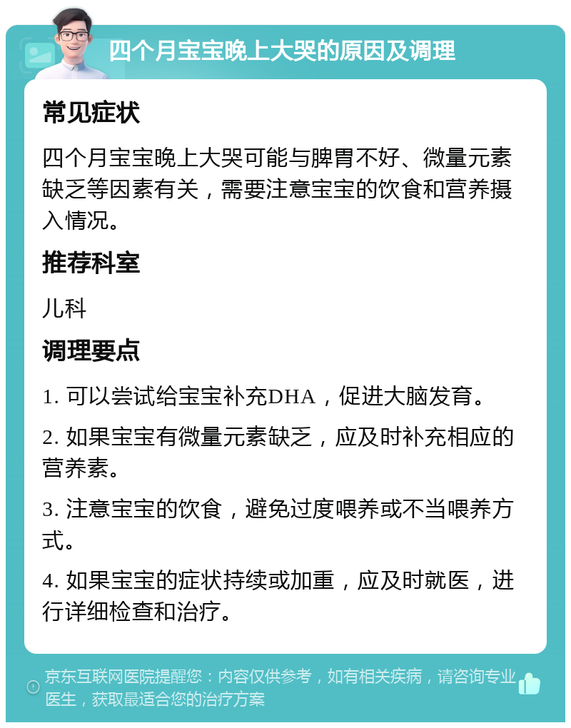 四个月宝宝晚上大哭的原因及调理 常见症状 四个月宝宝晚上大哭可能与脾胃不好、微量元素缺乏等因素有关，需要注意宝宝的饮食和营养摄入情况。 推荐科室 儿科 调理要点 1. 可以尝试给宝宝补充DHA，促进大脑发育。 2. 如果宝宝有微量元素缺乏，应及时补充相应的营养素。 3. 注意宝宝的饮食，避免过度喂养或不当喂养方式。 4. 如果宝宝的症状持续或加重，应及时就医，进行详细检查和治疗。