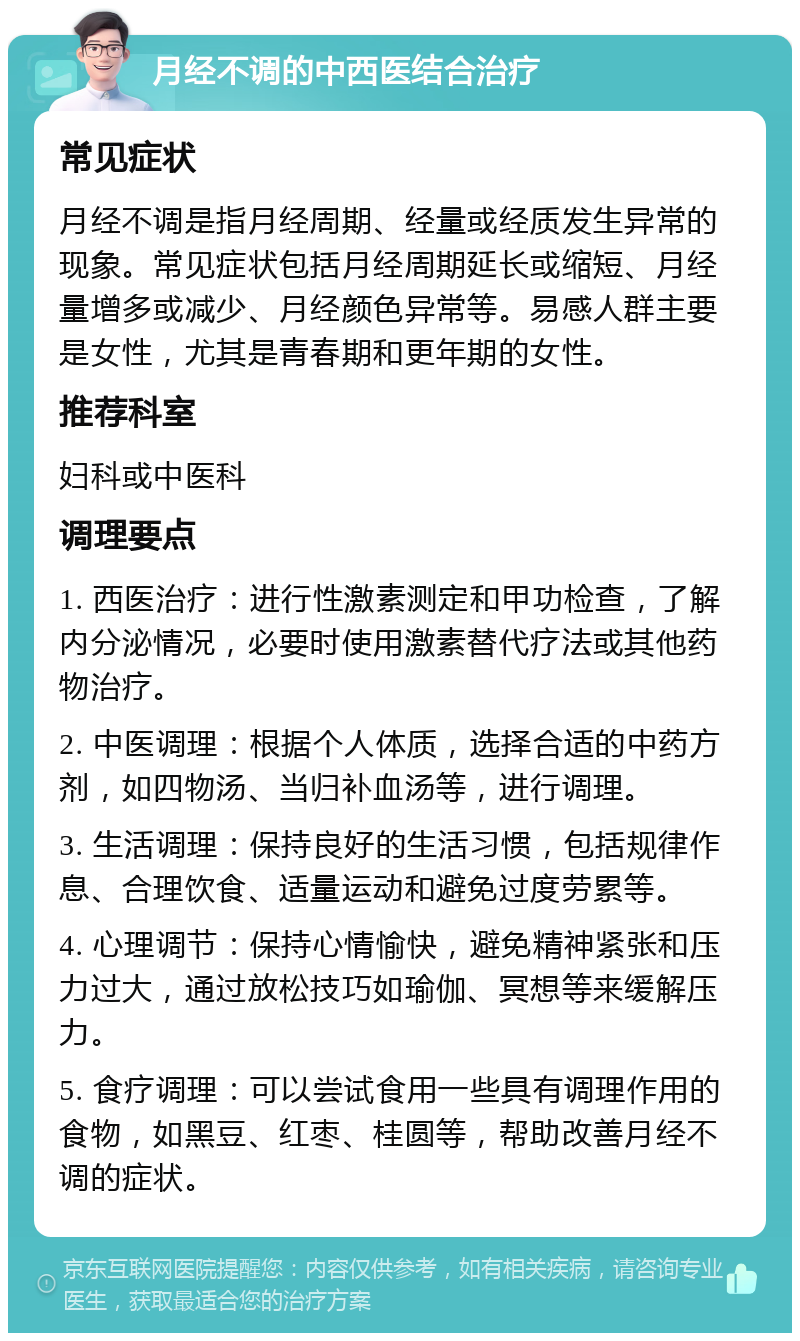 月经不调的中西医结合治疗 常见症状 月经不调是指月经周期、经量或经质发生异常的现象。常见症状包括月经周期延长或缩短、月经量增多或减少、月经颜色异常等。易感人群主要是女性，尤其是青春期和更年期的女性。 推荐科室 妇科或中医科 调理要点 1. 西医治疗：进行性激素测定和甲功检查，了解内分泌情况，必要时使用激素替代疗法或其他药物治疗。 2. 中医调理：根据个人体质，选择合适的中药方剂，如四物汤、当归补血汤等，进行调理。 3. 生活调理：保持良好的生活习惯，包括规律作息、合理饮食、适量运动和避免过度劳累等。 4. 心理调节：保持心情愉快，避免精神紧张和压力过大，通过放松技巧如瑜伽、冥想等来缓解压力。 5. 食疗调理：可以尝试食用一些具有调理作用的食物，如黑豆、红枣、桂圆等，帮助改善月经不调的症状。