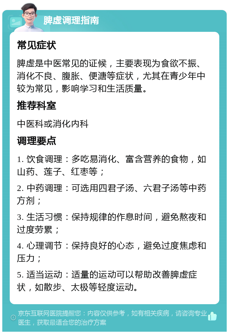 脾虚调理指南 常见症状 脾虚是中医常见的证候，主要表现为食欲不振、消化不良、腹胀、便溏等症状，尤其在青少年中较为常见，影响学习和生活质量。 推荐科室 中医科或消化内科 调理要点 1. 饮食调理：多吃易消化、富含营养的食物，如山药、莲子、红枣等； 2. 中药调理：可选用四君子汤、六君子汤等中药方剂； 3. 生活习惯：保持规律的作息时间，避免熬夜和过度劳累； 4. 心理调节：保持良好的心态，避免过度焦虑和压力； 5. 适当运动：适量的运动可以帮助改善脾虚症状，如散步、太极等轻度运动。