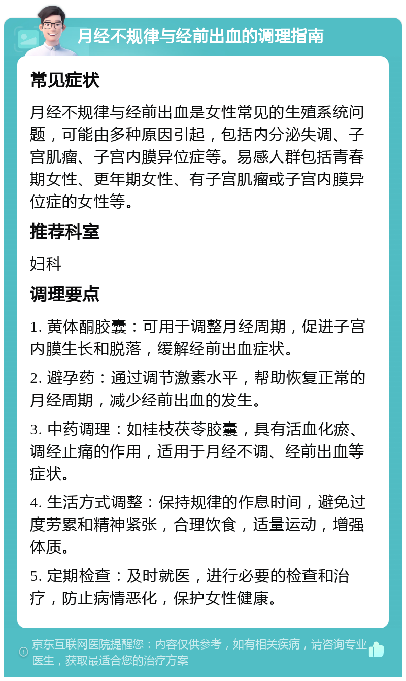 月经不规律与经前出血的调理指南 常见症状 月经不规律与经前出血是女性常见的生殖系统问题，可能由多种原因引起，包括内分泌失调、子宫肌瘤、子宫内膜异位症等。易感人群包括青春期女性、更年期女性、有子宫肌瘤或子宫内膜异位症的女性等。 推荐科室 妇科 调理要点 1. 黄体酮胶囊：可用于调整月经周期，促进子宫内膜生长和脱落，缓解经前出血症状。 2. 避孕药：通过调节激素水平，帮助恢复正常的月经周期，减少经前出血的发生。 3. 中药调理：如桂枝茯苓胶囊，具有活血化瘀、调经止痛的作用，适用于月经不调、经前出血等症状。 4. 生活方式调整：保持规律的作息时间，避免过度劳累和精神紧张，合理饮食，适量运动，增强体质。 5. 定期检查：及时就医，进行必要的检查和治疗，防止病情恶化，保护女性健康。