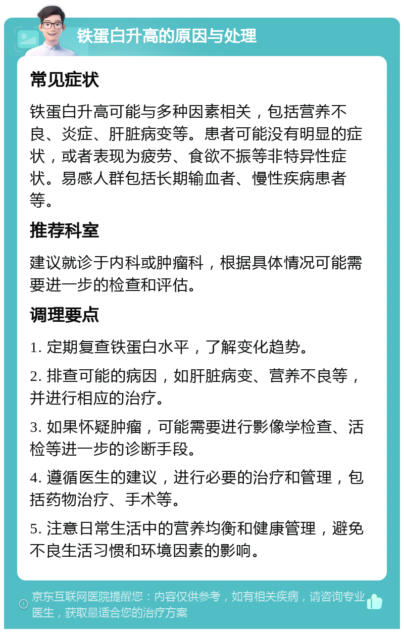 铁蛋白升高的原因与处理 常见症状 铁蛋白升高可能与多种因素相关，包括营养不良、炎症、肝脏病变等。患者可能没有明显的症状，或者表现为疲劳、食欲不振等非特异性症状。易感人群包括长期输血者、慢性疾病患者等。 推荐科室 建议就诊于内科或肿瘤科，根据具体情况可能需要进一步的检查和评估。 调理要点 1. 定期复查铁蛋白水平，了解变化趋势。 2. 排查可能的病因，如肝脏病变、营养不良等，并进行相应的治疗。 3. 如果怀疑肿瘤，可能需要进行影像学检查、活检等进一步的诊断手段。 4. 遵循医生的建议，进行必要的治疗和管理，包括药物治疗、手术等。 5. 注意日常生活中的营养均衡和健康管理，避免不良生活习惯和环境因素的影响。