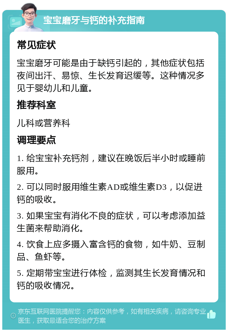 宝宝磨牙与钙的补充指南 常见症状 宝宝磨牙可能是由于缺钙引起的，其他症状包括夜间出汗、易惊、生长发育迟缓等。这种情况多见于婴幼儿和儿童。 推荐科室 儿科或营养科 调理要点 1. 给宝宝补充钙剂，建议在晚饭后半小时或睡前服用。 2. 可以同时服用维生素AD或维生素D3，以促进钙的吸收。 3. 如果宝宝有消化不良的症状，可以考虑添加益生菌来帮助消化。 4. 饮食上应多摄入富含钙的食物，如牛奶、豆制品、鱼虾等。 5. 定期带宝宝进行体检，监测其生长发育情况和钙的吸收情况。