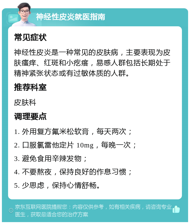 神经性皮炎就医指南 常见症状 神经性皮炎是一种常见的皮肤病，主要表现为皮肤瘙痒、红斑和小疙瘩，易感人群包括长期处于精神紧张状态或有过敏体质的人群。 推荐科室 皮肤科 调理要点 1. 外用复方氟米松软膏，每天两次； 2. 口服氯雷他定片 10mg，每晚一次； 3. 避免食用辛辣发物； 4. 不要熬夜，保持良好的作息习惯； 5. 少思虑，保持心情舒畅。