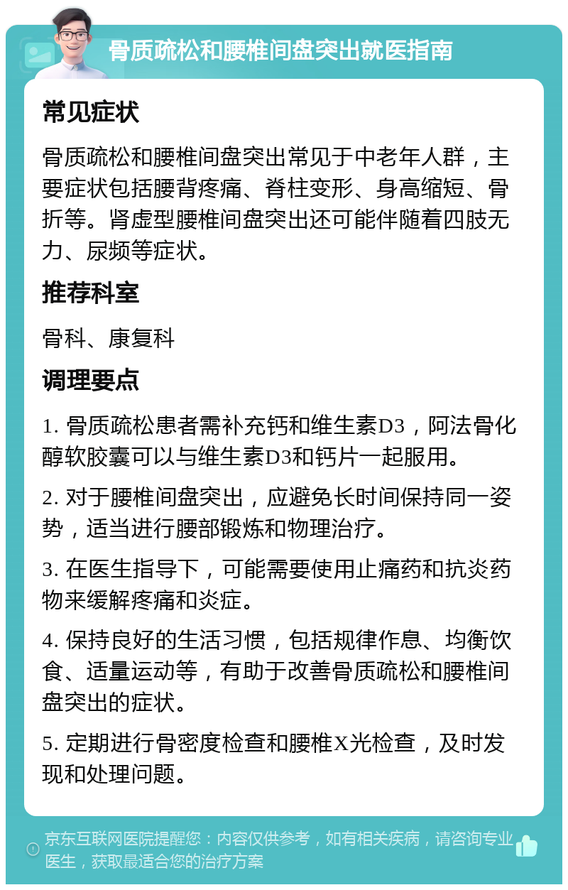 骨质疏松和腰椎间盘突出就医指南 常见症状 骨质疏松和腰椎间盘突出常见于中老年人群，主要症状包括腰背疼痛、脊柱变形、身高缩短、骨折等。肾虚型腰椎间盘突出还可能伴随着四肢无力、尿频等症状。 推荐科室 骨科、康复科 调理要点 1. 骨质疏松患者需补充钙和维生素D3，阿法骨化醇软胶囊可以与维生素D3和钙片一起服用。 2. 对于腰椎间盘突出，应避免长时间保持同一姿势，适当进行腰部锻炼和物理治疗。 3. 在医生指导下，可能需要使用止痛药和抗炎药物来缓解疼痛和炎症。 4. 保持良好的生活习惯，包括规律作息、均衡饮食、适量运动等，有助于改善骨质疏松和腰椎间盘突出的症状。 5. 定期进行骨密度检查和腰椎X光检查，及时发现和处理问题。