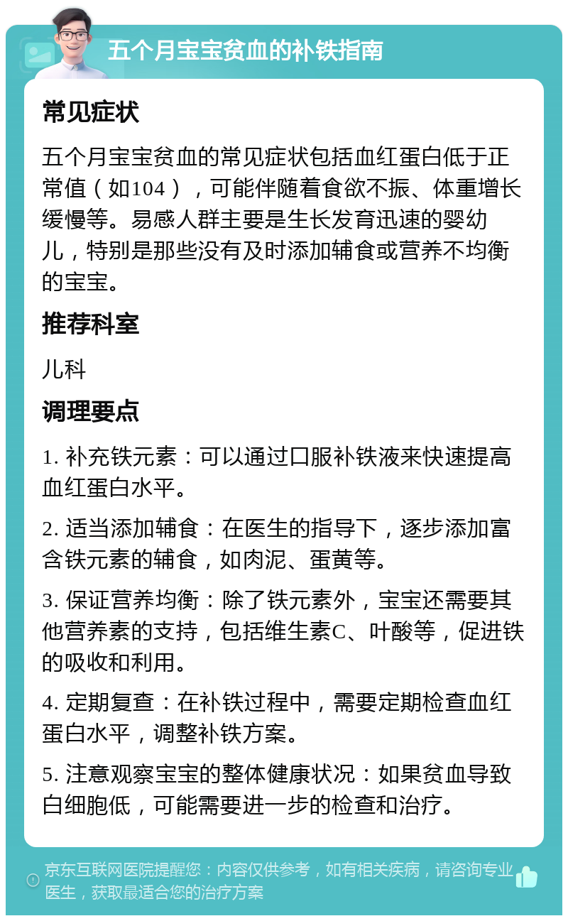 五个月宝宝贫血的补铁指南 常见症状 五个月宝宝贫血的常见症状包括血红蛋白低于正常值（如104），可能伴随着食欲不振、体重增长缓慢等。易感人群主要是生长发育迅速的婴幼儿，特别是那些没有及时添加辅食或营养不均衡的宝宝。 推荐科室 儿科 调理要点 1. 补充铁元素：可以通过口服补铁液来快速提高血红蛋白水平。 2. 适当添加辅食：在医生的指导下，逐步添加富含铁元素的辅食，如肉泥、蛋黄等。 3. 保证营养均衡：除了铁元素外，宝宝还需要其他营养素的支持，包括维生素C、叶酸等，促进铁的吸收和利用。 4. 定期复查：在补铁过程中，需要定期检查血红蛋白水平，调整补铁方案。 5. 注意观察宝宝的整体健康状况：如果贫血导致白细胞低，可能需要进一步的检查和治疗。