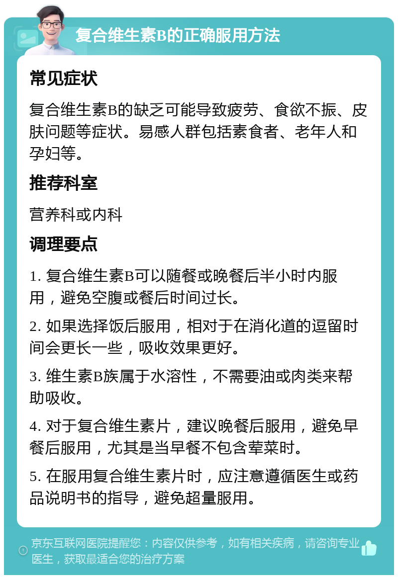 复合维生素B的正确服用方法 常见症状 复合维生素B的缺乏可能导致疲劳、食欲不振、皮肤问题等症状。易感人群包括素食者、老年人和孕妇等。 推荐科室 营养科或内科 调理要点 1. 复合维生素B可以随餐或晚餐后半小时内服用，避免空腹或餐后时间过长。 2. 如果选择饭后服用，相对于在消化道的逗留时间会更长一些，吸收效果更好。 3. 维生素B族属于水溶性，不需要油或肉类来帮助吸收。 4. 对于复合维生素片，建议晚餐后服用，避免早餐后服用，尤其是当早餐不包含荤菜时。 5. 在服用复合维生素片时，应注意遵循医生或药品说明书的指导，避免超量服用。