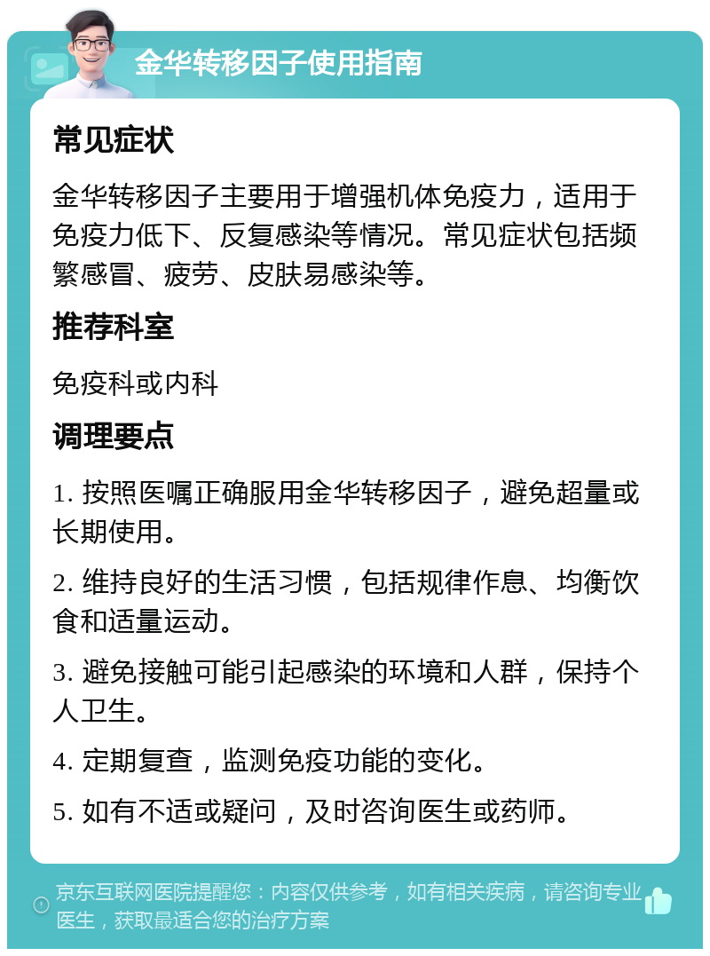 金华转移因子使用指南 常见症状 金华转移因子主要用于增强机体免疫力，适用于免疫力低下、反复感染等情况。常见症状包括频繁感冒、疲劳、皮肤易感染等。 推荐科室 免疫科或内科 调理要点 1. 按照医嘱正确服用金华转移因子，避免超量或长期使用。 2. 维持良好的生活习惯，包括规律作息、均衡饮食和适量运动。 3. 避免接触可能引起感染的环境和人群，保持个人卫生。 4. 定期复查，监测免疫功能的变化。 5. 如有不适或疑问，及时咨询医生或药师。