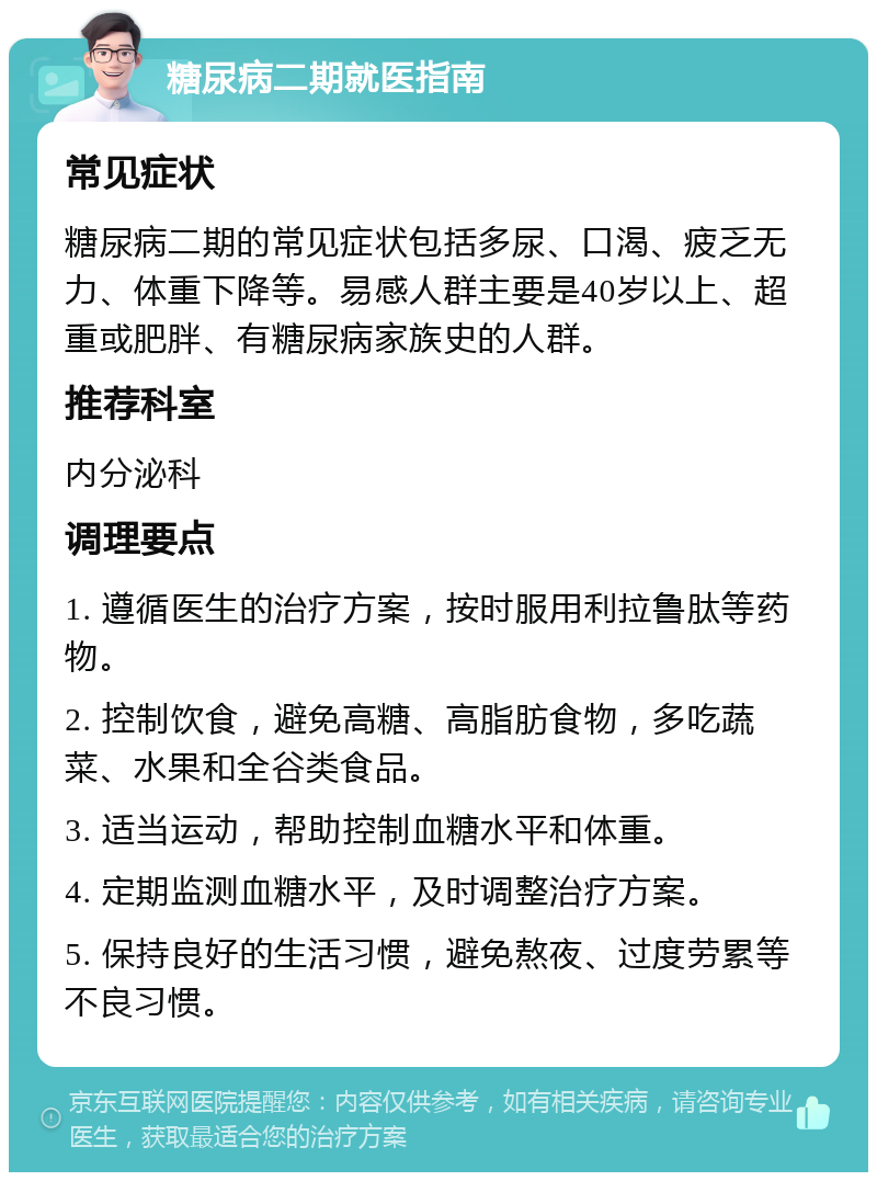 糖尿病二期就医指南 常见症状 糖尿病二期的常见症状包括多尿、口渴、疲乏无力、体重下降等。易感人群主要是40岁以上、超重或肥胖、有糖尿病家族史的人群。 推荐科室 内分泌科 调理要点 1. 遵循医生的治疗方案，按时服用利拉鲁肽等药物。 2. 控制饮食，避免高糖、高脂肪食物，多吃蔬菜、水果和全谷类食品。 3. 适当运动，帮助控制血糖水平和体重。 4. 定期监测血糖水平，及时调整治疗方案。 5. 保持良好的生活习惯，避免熬夜、过度劳累等不良习惯。