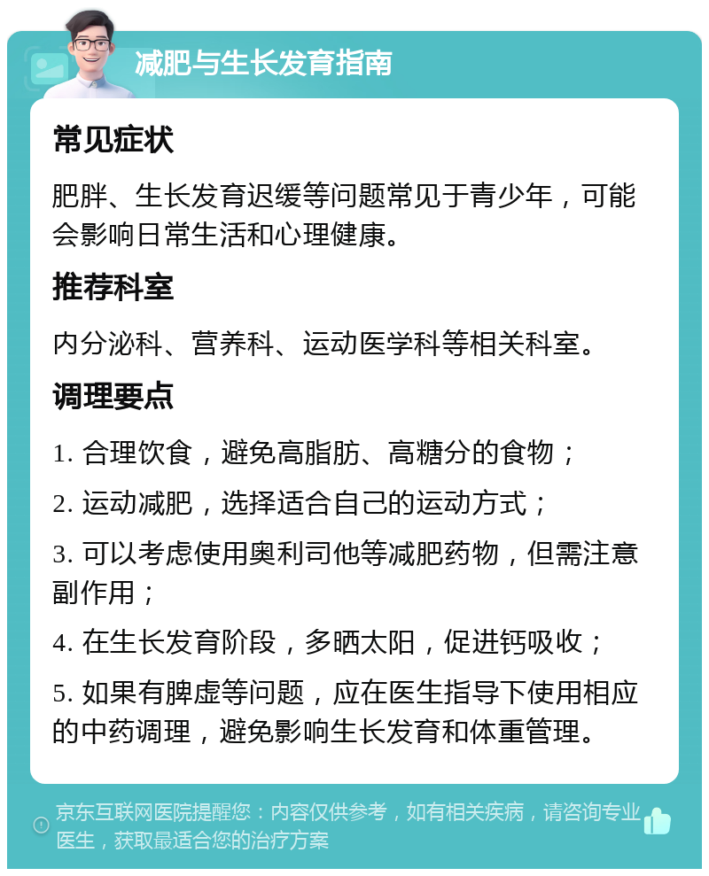 减肥与生长发育指南 常见症状 肥胖、生长发育迟缓等问题常见于青少年，可能会影响日常生活和心理健康。 推荐科室 内分泌科、营养科、运动医学科等相关科室。 调理要点 1. 合理饮食，避免高脂肪、高糖分的食物； 2. 运动减肥，选择适合自己的运动方式； 3. 可以考虑使用奥利司他等减肥药物，但需注意副作用； 4. 在生长发育阶段，多晒太阳，促进钙吸收； 5. 如果有脾虚等问题，应在医生指导下使用相应的中药调理，避免影响生长发育和体重管理。