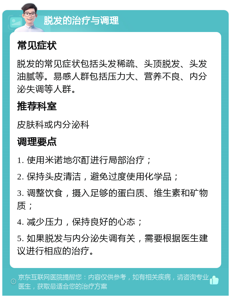 脱发的治疗与调理 常见症状 脱发的常见症状包括头发稀疏、头顶脱发、头发油腻等。易感人群包括压力大、营养不良、内分泌失调等人群。 推荐科室 皮肤科或内分泌科 调理要点 1. 使用米诺地尔酊进行局部治疗； 2. 保持头皮清洁，避免过度使用化学品； 3. 调整饮食，摄入足够的蛋白质、维生素和矿物质； 4. 减少压力，保持良好的心态； 5. 如果脱发与内分泌失调有关，需要根据医生建议进行相应的治疗。