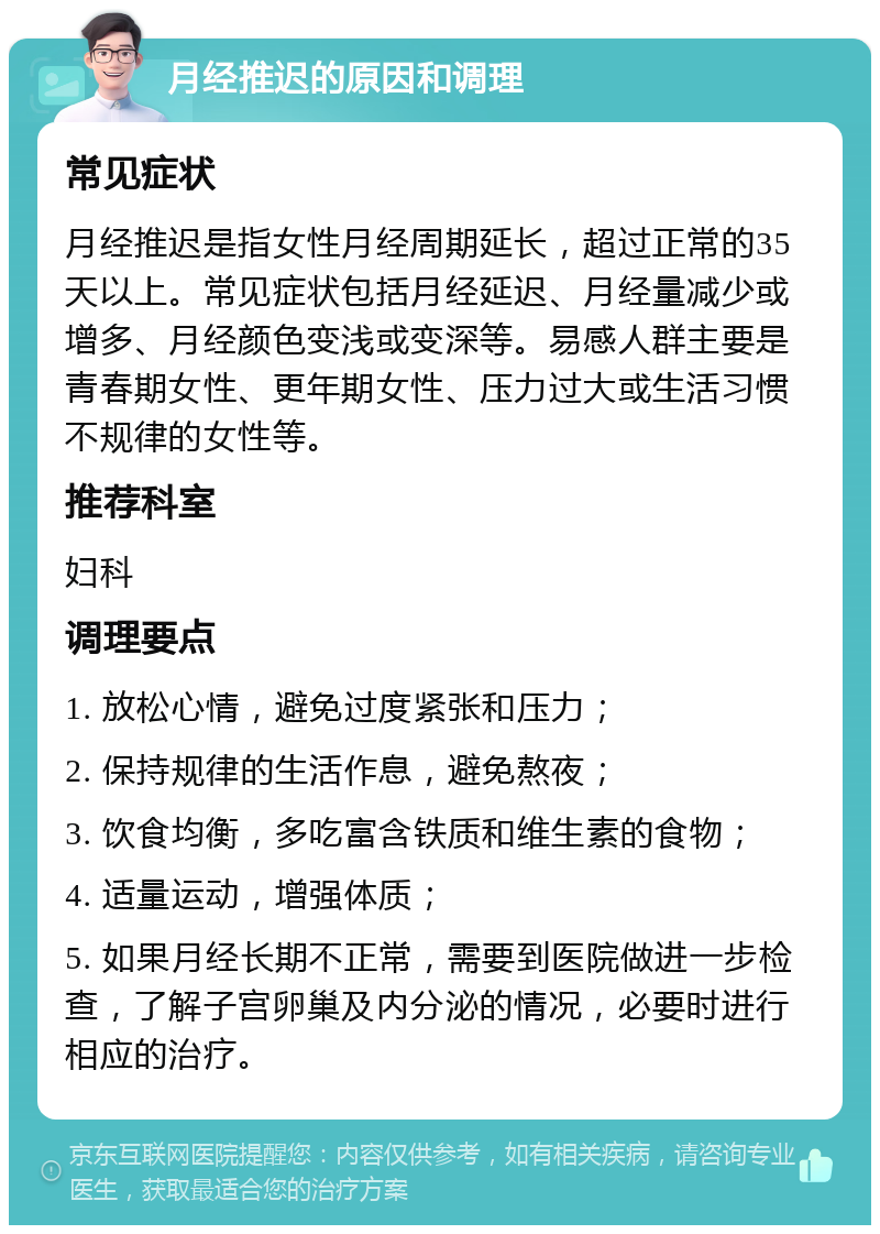 月经推迟的原因和调理 常见症状 月经推迟是指女性月经周期延长，超过正常的35天以上。常见症状包括月经延迟、月经量减少或增多、月经颜色变浅或变深等。易感人群主要是青春期女性、更年期女性、压力过大或生活习惯不规律的女性等。 推荐科室 妇科 调理要点 1. 放松心情，避免过度紧张和压力； 2. 保持规律的生活作息，避免熬夜； 3. 饮食均衡，多吃富含铁质和维生素的食物； 4. 适量运动，增强体质； 5. 如果月经长期不正常，需要到医院做进一步检查，了解子宫卵巢及内分泌的情况，必要时进行相应的治疗。