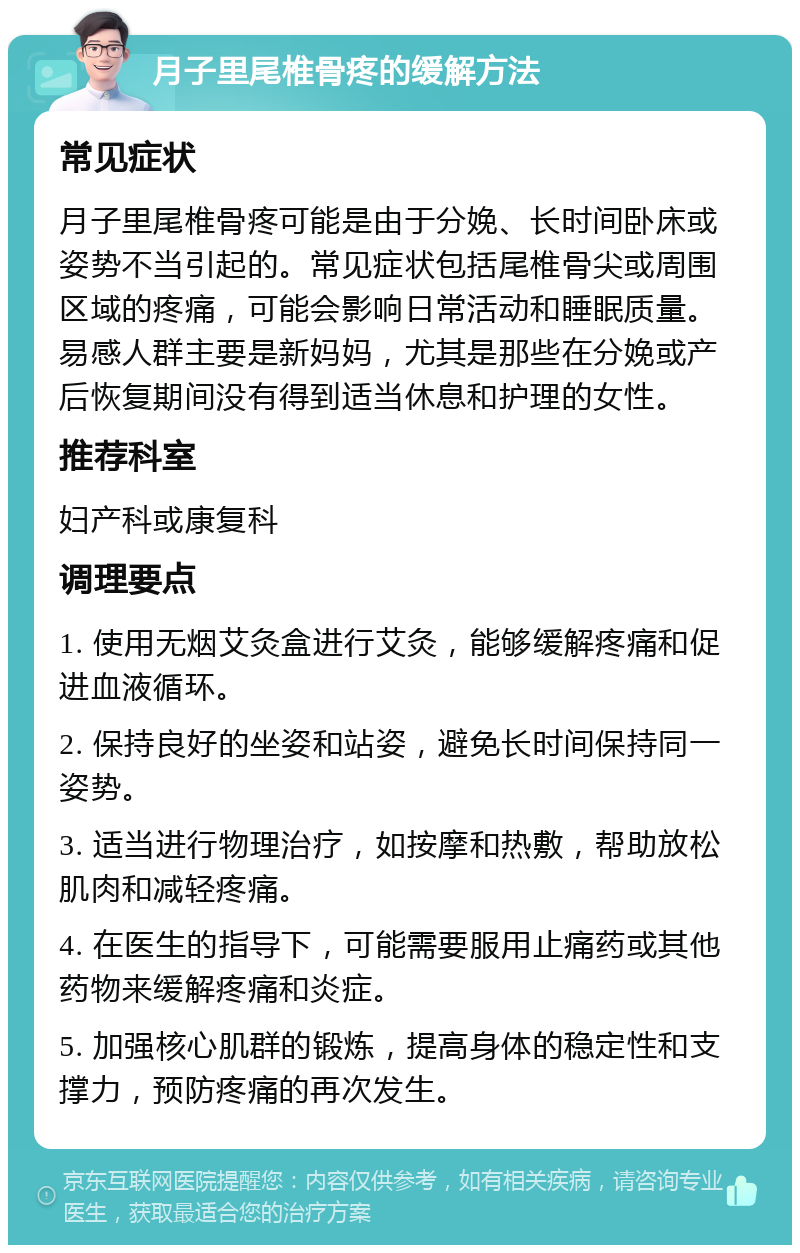 月子里尾椎骨疼的缓解方法 常见症状 月子里尾椎骨疼可能是由于分娩、长时间卧床或姿势不当引起的。常见症状包括尾椎骨尖或周围区域的疼痛，可能会影响日常活动和睡眠质量。易感人群主要是新妈妈，尤其是那些在分娩或产后恢复期间没有得到适当休息和护理的女性。 推荐科室 妇产科或康复科 调理要点 1. 使用无烟艾灸盒进行艾灸，能够缓解疼痛和促进血液循环。 2. 保持良好的坐姿和站姿，避免长时间保持同一姿势。 3. 适当进行物理治疗，如按摩和热敷，帮助放松肌肉和减轻疼痛。 4. 在医生的指导下，可能需要服用止痛药或其他药物来缓解疼痛和炎症。 5. 加强核心肌群的锻炼，提高身体的稳定性和支撑力，预防疼痛的再次发生。