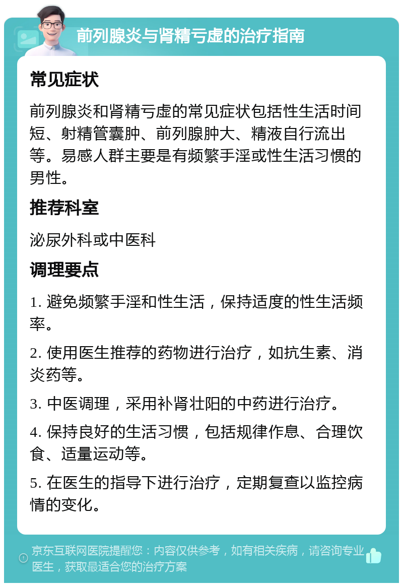 前列腺炎与肾精亏虚的治疗指南 常见症状 前列腺炎和肾精亏虚的常见症状包括性生活时间短、射精管囊肿、前列腺肿大、精液自行流出等。易感人群主要是有频繁手淫或性生活习惯的男性。 推荐科室 泌尿外科或中医科 调理要点 1. 避免频繁手淫和性生活，保持适度的性生活频率。 2. 使用医生推荐的药物进行治疗，如抗生素、消炎药等。 3. 中医调理，采用补肾壮阳的中药进行治疗。 4. 保持良好的生活习惯，包括规律作息、合理饮食、适量运动等。 5. 在医生的指导下进行治疗，定期复查以监控病情的变化。