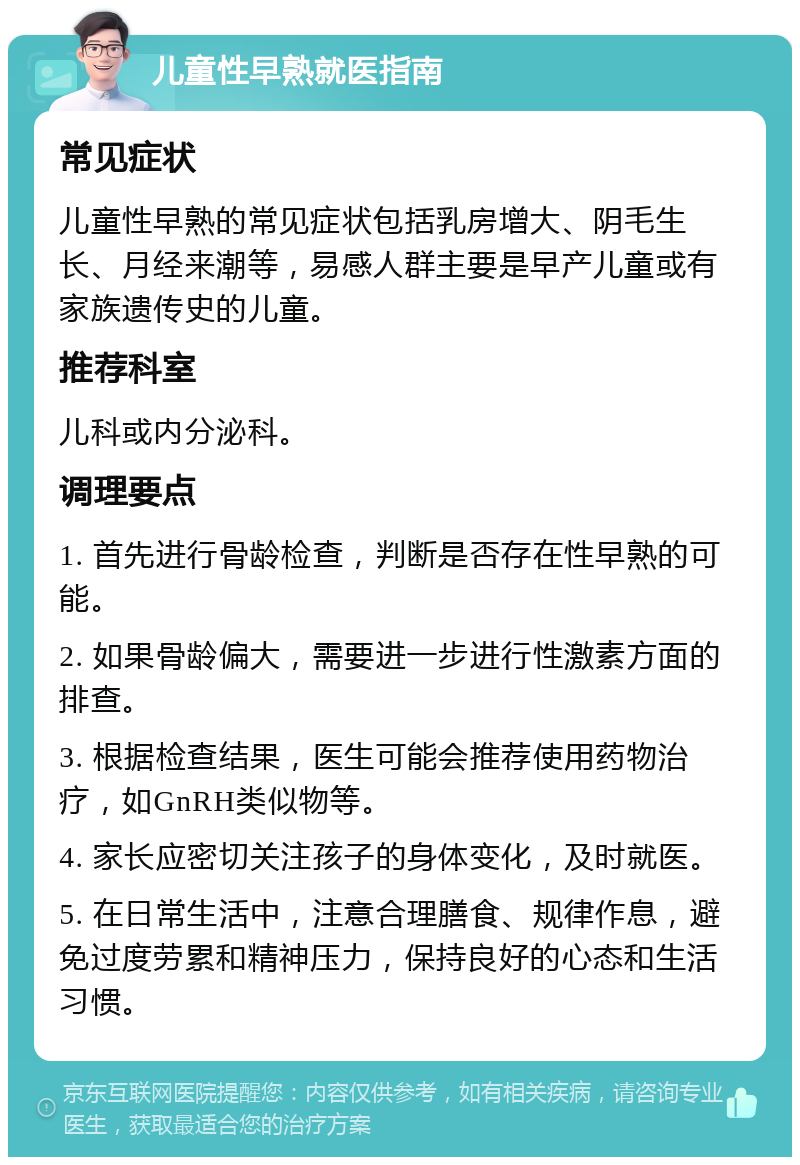 儿童性早熟就医指南 常见症状 儿童性早熟的常见症状包括乳房增大、阴毛生长、月经来潮等，易感人群主要是早产儿童或有家族遗传史的儿童。 推荐科室 儿科或内分泌科。 调理要点 1. 首先进行骨龄检查，判断是否存在性早熟的可能。 2. 如果骨龄偏大，需要进一步进行性激素方面的排查。 3. 根据检查结果，医生可能会推荐使用药物治疗，如GnRH类似物等。 4. 家长应密切关注孩子的身体变化，及时就医。 5. 在日常生活中，注意合理膳食、规律作息，避免过度劳累和精神压力，保持良好的心态和生活习惯。