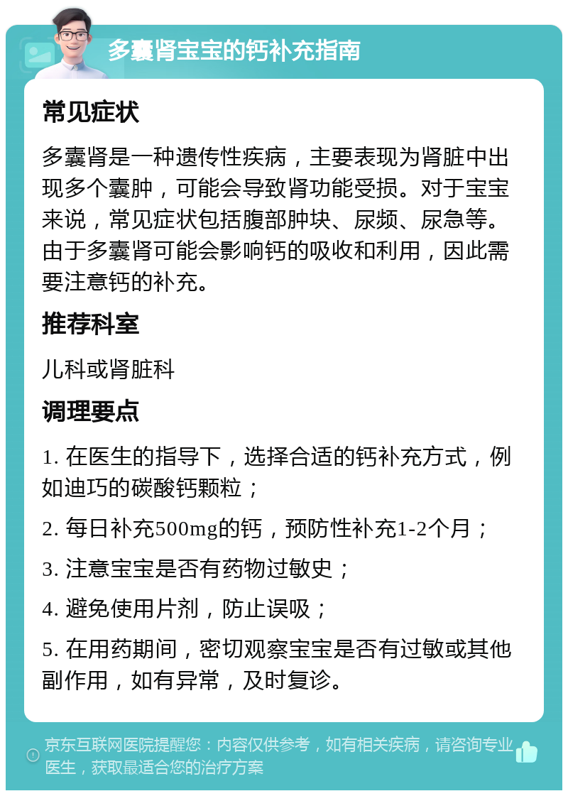 多囊肾宝宝的钙补充指南 常见症状 多囊肾是一种遗传性疾病，主要表现为肾脏中出现多个囊肿，可能会导致肾功能受损。对于宝宝来说，常见症状包括腹部肿块、尿频、尿急等。由于多囊肾可能会影响钙的吸收和利用，因此需要注意钙的补充。 推荐科室 儿科或肾脏科 调理要点 1. 在医生的指导下，选择合适的钙补充方式，例如迪巧的碳酸钙颗粒； 2. 每日补充500mg的钙，预防性补充1-2个月； 3. 注意宝宝是否有药物过敏史； 4. 避免使用片剂，防止误吸； 5. 在用药期间，密切观察宝宝是否有过敏或其他副作用，如有异常，及时复诊。