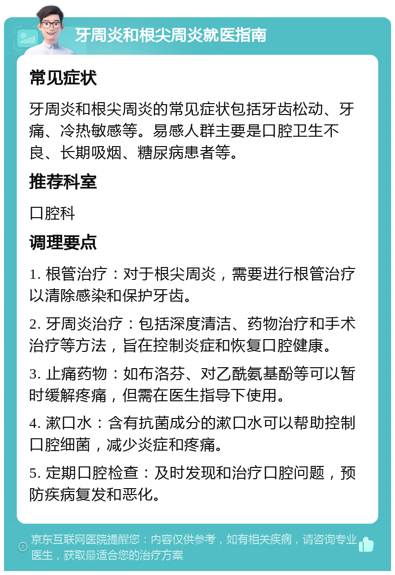 牙周炎和根尖周炎就医指南 常见症状 牙周炎和根尖周炎的常见症状包括牙齿松动、牙痛、冷热敏感等。易感人群主要是口腔卫生不良、长期吸烟、糖尿病患者等。 推荐科室 口腔科 调理要点 1. 根管治疗：对于根尖周炎，需要进行根管治疗以清除感染和保护牙齿。 2. 牙周炎治疗：包括深度清洁、药物治疗和手术治疗等方法，旨在控制炎症和恢复口腔健康。 3. 止痛药物：如布洛芬、对乙酰氨基酚等可以暂时缓解疼痛，但需在医生指导下使用。 4. 漱口水：含有抗菌成分的漱口水可以帮助控制口腔细菌，减少炎症和疼痛。 5. 定期口腔检查：及时发现和治疗口腔问题，预防疾病复发和恶化。