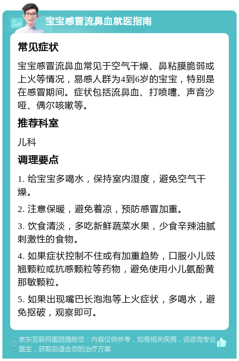 宝宝感冒流鼻血就医指南 常见症状 宝宝感冒流鼻血常见于空气干燥、鼻粘膜脆弱或上火等情况，易感人群为4到6岁的宝宝，特别是在感冒期间。症状包括流鼻血、打喷嚏、声音沙哑、偶尔咳嗽等。 推荐科室 儿科 调理要点 1. 给宝宝多喝水，保持室内湿度，避免空气干燥。 2. 注意保暖，避免着凉，预防感冒加重。 3. 饮食清淡，多吃新鲜蔬菜水果，少食辛辣油腻刺激性的食物。 4. 如果症状控制不住或有加重趋势，口服小儿豉翘颗粒或抗感颗粒等药物，避免使用小儿氨酚黄那敏颗粒。 5. 如果出现嘴巴长泡泡等上火症状，多喝水，避免抠破，观察即可。