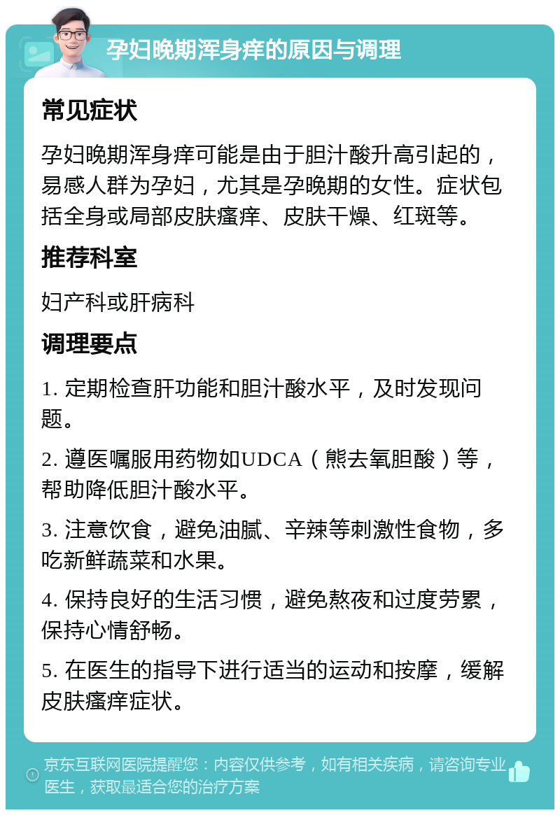 孕妇晚期浑身痒的原因与调理 常见症状 孕妇晚期浑身痒可能是由于胆汁酸升高引起的，易感人群为孕妇，尤其是孕晚期的女性。症状包括全身或局部皮肤瘙痒、皮肤干燥、红斑等。 推荐科室 妇产科或肝病科 调理要点 1. 定期检查肝功能和胆汁酸水平，及时发现问题。 2. 遵医嘱服用药物如UDCA（熊去氧胆酸）等，帮助降低胆汁酸水平。 3. 注意饮食，避免油腻、辛辣等刺激性食物，多吃新鲜蔬菜和水果。 4. 保持良好的生活习惯，避免熬夜和过度劳累，保持心情舒畅。 5. 在医生的指导下进行适当的运动和按摩，缓解皮肤瘙痒症状。