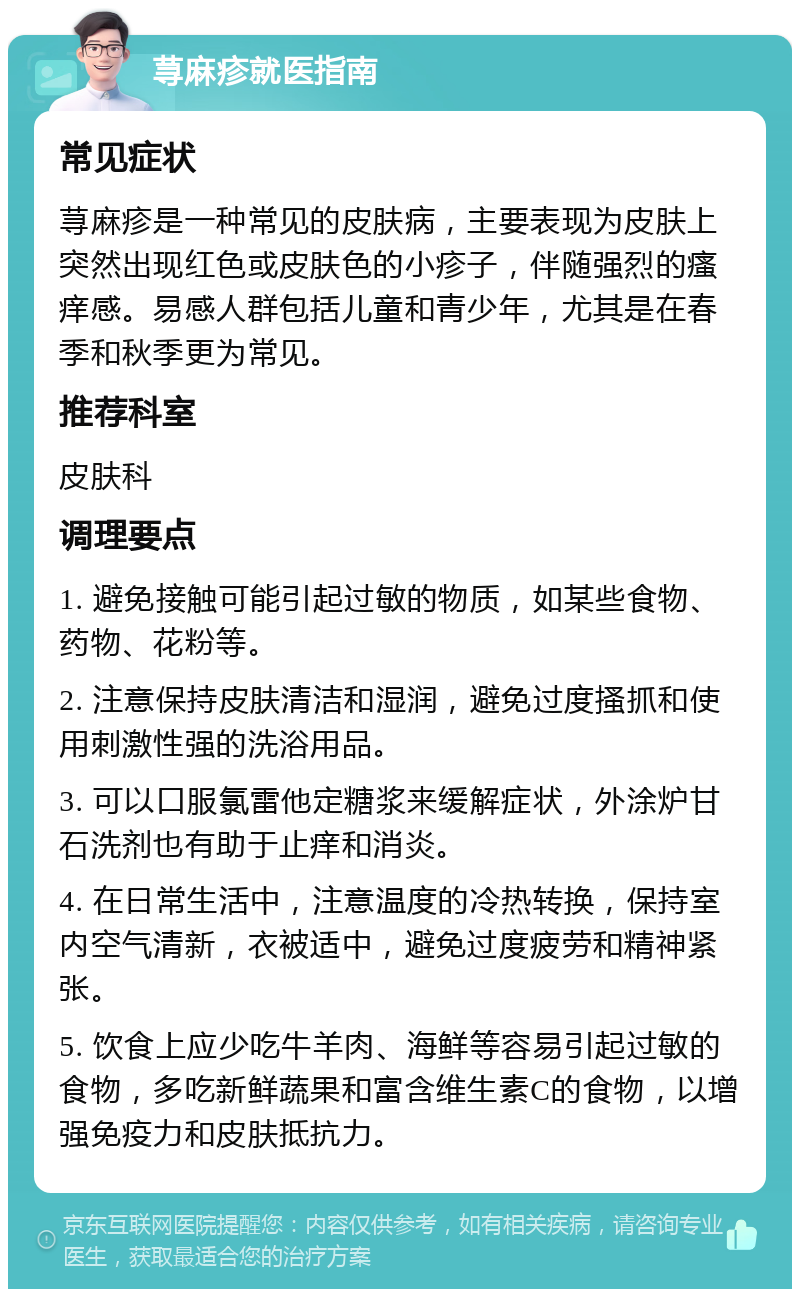 荨麻疹就医指南 常见症状 荨麻疹是一种常见的皮肤病，主要表现为皮肤上突然出现红色或皮肤色的小疹子，伴随强烈的瘙痒感。易感人群包括儿童和青少年，尤其是在春季和秋季更为常见。 推荐科室 皮肤科 调理要点 1. 避免接触可能引起过敏的物质，如某些食物、药物、花粉等。 2. 注意保持皮肤清洁和湿润，避免过度搔抓和使用刺激性强的洗浴用品。 3. 可以口服氯雷他定糖浆来缓解症状，外涂炉甘石洗剂也有助于止痒和消炎。 4. 在日常生活中，注意温度的冷热转换，保持室内空气清新，衣被适中，避免过度疲劳和精神紧张。 5. 饮食上应少吃牛羊肉、海鲜等容易引起过敏的食物，多吃新鲜蔬果和富含维生素C的食物，以增强免疫力和皮肤抵抗力。