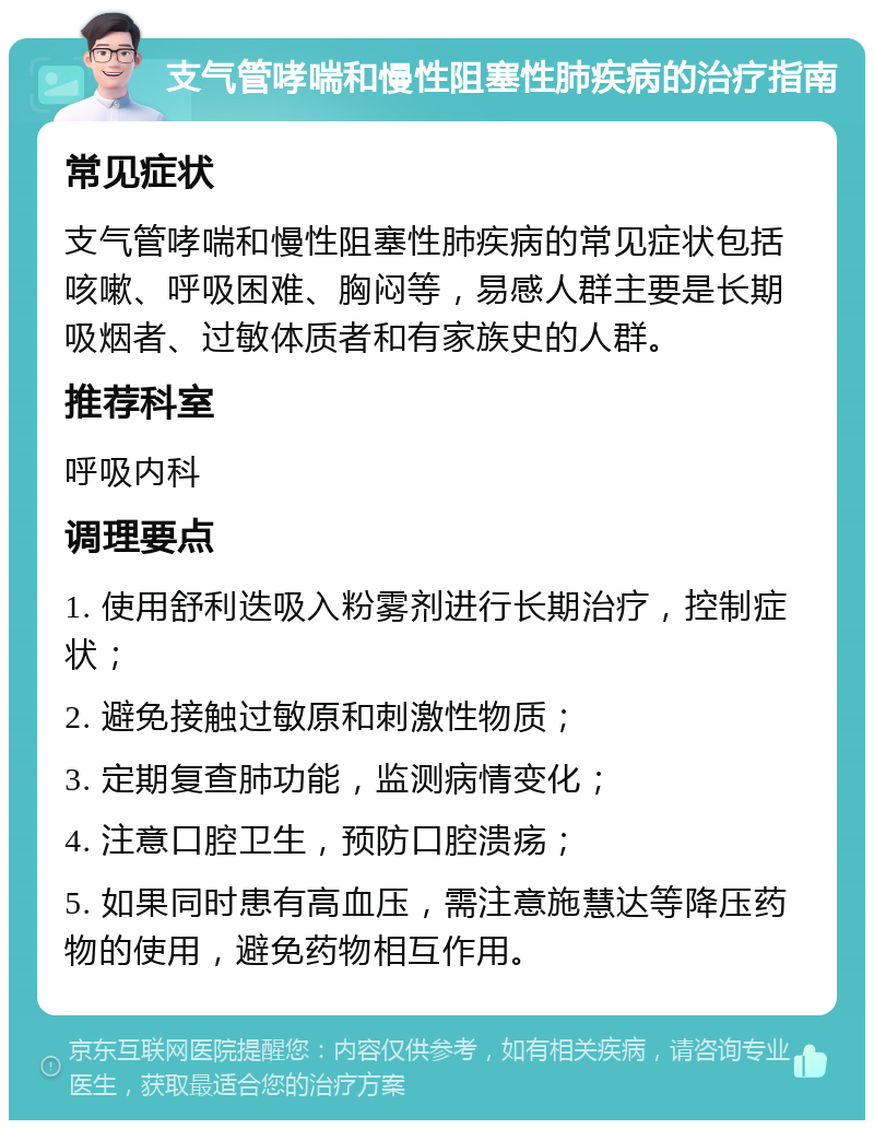 支气管哮喘和慢性阻塞性肺疾病的治疗指南 常见症状 支气管哮喘和慢性阻塞性肺疾病的常见症状包括咳嗽、呼吸困难、胸闷等，易感人群主要是长期吸烟者、过敏体质者和有家族史的人群。 推荐科室 呼吸内科 调理要点 1. 使用舒利迭吸入粉雾剂进行长期治疗，控制症状； 2. 避免接触过敏原和刺激性物质； 3. 定期复查肺功能，监测病情变化； 4. 注意口腔卫生，预防口腔溃疡； 5. 如果同时患有高血压，需注意施慧达等降压药物的使用，避免药物相互作用。