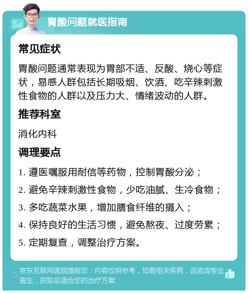 胃酸问题就医指南 常见症状 胃酸问题通常表现为胃部不适、反酸、烧心等症状，易感人群包括长期吸烟、饮酒、吃辛辣刺激性食物的人群以及压力大、情绪波动的人群。 推荐科室 消化内科 调理要点 1. 遵医嘱服用耐信等药物，控制胃酸分泌； 2. 避免辛辣刺激性食物，少吃油腻、生冷食物； 3. 多吃蔬菜水果，增加膳食纤维的摄入； 4. 保持良好的生活习惯，避免熬夜、过度劳累； 5. 定期复查，调整治疗方案。