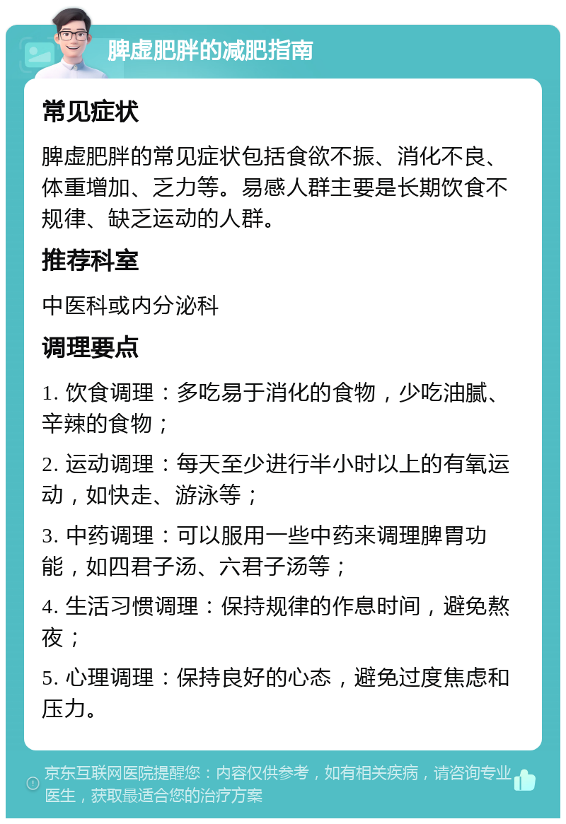 脾虚肥胖的减肥指南 常见症状 脾虚肥胖的常见症状包括食欲不振、消化不良、体重增加、乏力等。易感人群主要是长期饮食不规律、缺乏运动的人群。 推荐科室 中医科或内分泌科 调理要点 1. 饮食调理：多吃易于消化的食物，少吃油腻、辛辣的食物； 2. 运动调理：每天至少进行半小时以上的有氧运动，如快走、游泳等； 3. 中药调理：可以服用一些中药来调理脾胃功能，如四君子汤、六君子汤等； 4. 生活习惯调理：保持规律的作息时间，避免熬夜； 5. 心理调理：保持良好的心态，避免过度焦虑和压力。