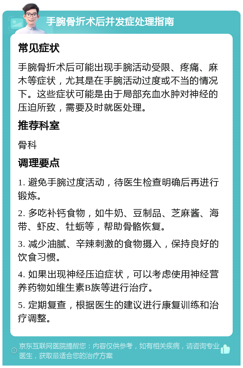 手腕骨折术后并发症处理指南 常见症状 手腕骨折术后可能出现手腕活动受限、疼痛、麻木等症状，尤其是在手腕活动过度或不当的情况下。这些症状可能是由于局部充血水肿对神经的压迫所致，需要及时就医处理。 推荐科室 骨科 调理要点 1. 避免手腕过度活动，待医生检查明确后再进行锻炼。 2. 多吃补钙食物，如牛奶、豆制品、芝麻酱、海带、虾皮、牡蛎等，帮助骨骼恢复。 3. 减少油腻、辛辣刺激的食物摄入，保持良好的饮食习惯。 4. 如果出现神经压迫症状，可以考虑使用神经营养药物如维生素B族等进行治疗。 5. 定期复查，根据医生的建议进行康复训练和治疗调整。