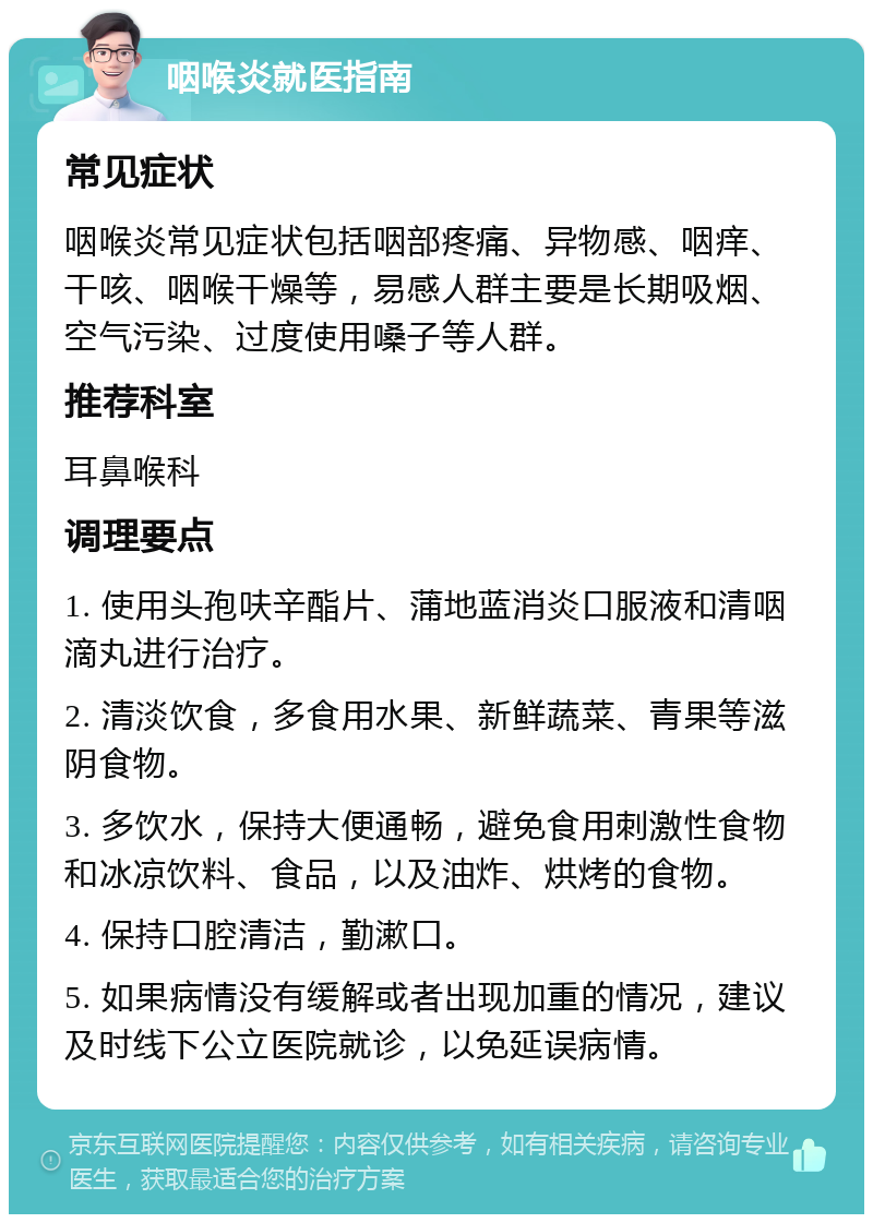 咽喉炎就医指南 常见症状 咽喉炎常见症状包括咽部疼痛、异物感、咽痒、干咳、咽喉干燥等，易感人群主要是长期吸烟、空气污染、过度使用嗓子等人群。 推荐科室 耳鼻喉科 调理要点 1. 使用头孢呋辛酯片、蒲地蓝消炎口服液和清咽滴丸进行治疗。 2. 清淡饮食，多食用水果、新鲜蔬菜、青果等滋阴食物。 3. 多饮水，保持大便通畅，避免食用刺激性食物和冰凉饮料、食品，以及油炸、烘烤的食物。 4. 保持口腔清洁，勤漱口。 5. 如果病情没有缓解或者出现加重的情况，建议及时线下公立医院就诊，以免延误病情。