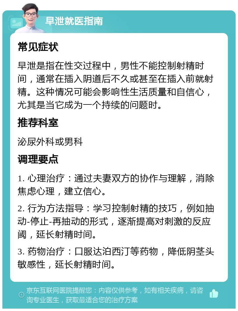 早泄就医指南 常见症状 早泄是指在性交过程中，男性不能控制射精时间，通常在插入阴道后不久或甚至在插入前就射精。这种情况可能会影响性生活质量和自信心，尤其是当它成为一个持续的问题时。 推荐科室 泌尿外科或男科 调理要点 1. 心理治疗：通过夫妻双方的协作与理解，消除焦虑心理，建立信心。 2. 行为方法指导：学习控制射精的技巧，例如抽动-停止-再抽动的形式，逐渐提高对刺激的反应阈，延长射精时间。 3. 药物治疗：口服达泊西汀等药物，降低阴茎头敏感性，延长射精时间。