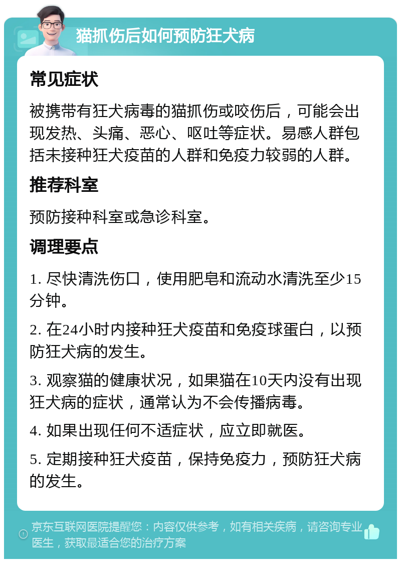 猫抓伤后如何预防狂犬病 常见症状 被携带有狂犬病毒的猫抓伤或咬伤后，可能会出现发热、头痛、恶心、呕吐等症状。易感人群包括未接种狂犬疫苗的人群和免疫力较弱的人群。 推荐科室 预防接种科室或急诊科室。 调理要点 1. 尽快清洗伤口，使用肥皂和流动水清洗至少15分钟。 2. 在24小时内接种狂犬疫苗和免疫球蛋白，以预防狂犬病的发生。 3. 观察猫的健康状况，如果猫在10天内没有出现狂犬病的症状，通常认为不会传播病毒。 4. 如果出现任何不适症状，应立即就医。 5. 定期接种狂犬疫苗，保持免疫力，预防狂犬病的发生。