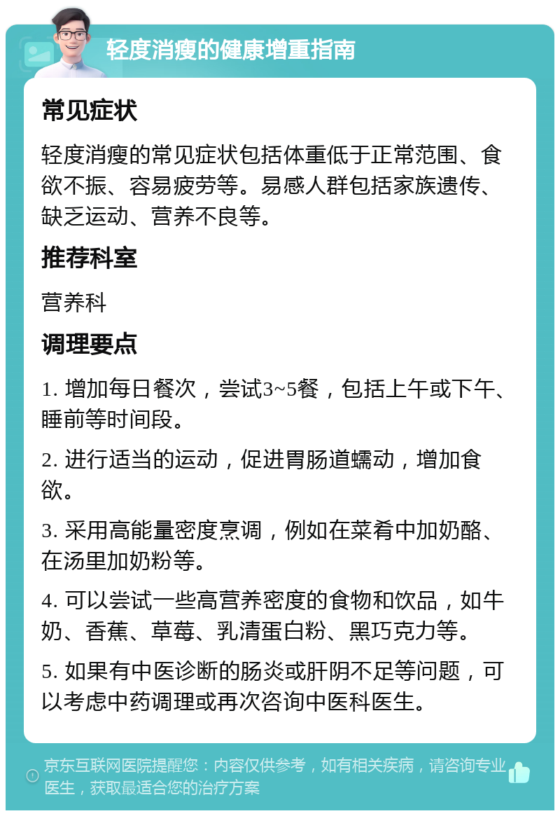 轻度消瘦的健康增重指南 常见症状 轻度消瘦的常见症状包括体重低于正常范围、食欲不振、容易疲劳等。易感人群包括家族遗传、缺乏运动、营养不良等。 推荐科室 营养科 调理要点 1. 增加每日餐次，尝试3~5餐，包括上午或下午、睡前等时间段。 2. 进行适当的运动，促进胃肠道蠕动，增加食欲。 3. 采用高能量密度烹调，例如在菜肴中加奶酪、在汤里加奶粉等。 4. 可以尝试一些高营养密度的食物和饮品，如牛奶、香蕉、草莓、乳清蛋白粉、黑巧克力等。 5. 如果有中医诊断的肠炎或肝阴不足等问题，可以考虑中药调理或再次咨询中医科医生。