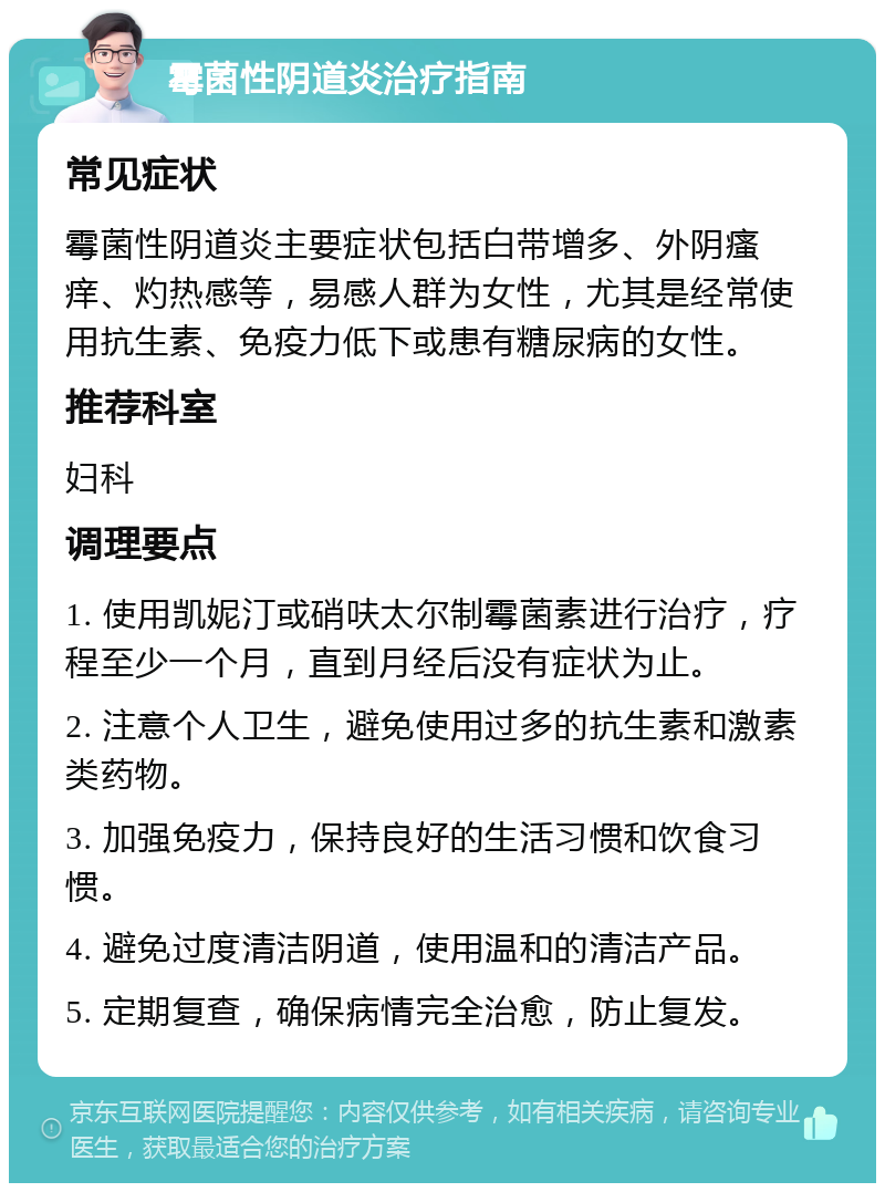 霉菌性阴道炎治疗指南 常见症状 霉菌性阴道炎主要症状包括白带增多、外阴瘙痒、灼热感等，易感人群为女性，尤其是经常使用抗生素、免疫力低下或患有糖尿病的女性。 推荐科室 妇科 调理要点 1. 使用凯妮汀或硝呋太尔制霉菌素进行治疗，疗程至少一个月，直到月经后没有症状为止。 2. 注意个人卫生，避免使用过多的抗生素和激素类药物。 3. 加强免疫力，保持良好的生活习惯和饮食习惯。 4. 避免过度清洁阴道，使用温和的清洁产品。 5. 定期复查，确保病情完全治愈，防止复发。