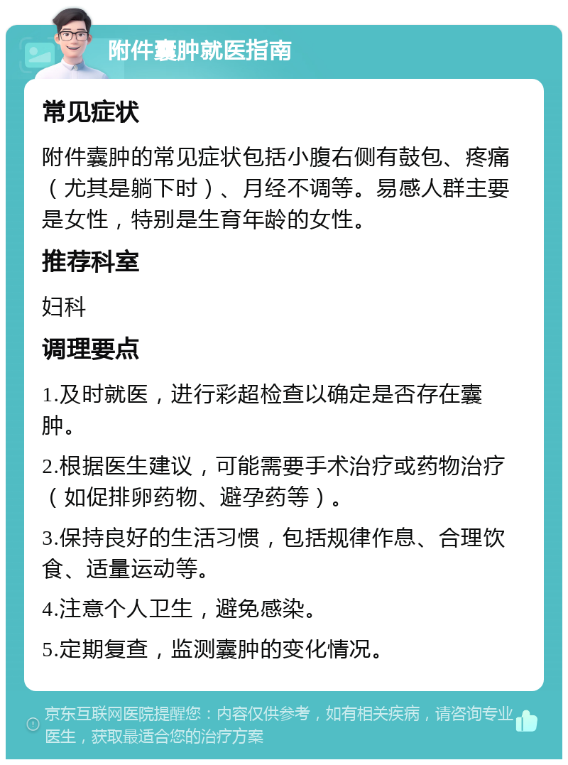 附件囊肿就医指南 常见症状 附件囊肿的常见症状包括小腹右侧有鼓包、疼痛（尤其是躺下时）、月经不调等。易感人群主要是女性，特别是生育年龄的女性。 推荐科室 妇科 调理要点 1.及时就医，进行彩超检查以确定是否存在囊肿。 2.根据医生建议，可能需要手术治疗或药物治疗（如促排卵药物、避孕药等）。 3.保持良好的生活习惯，包括规律作息、合理饮食、适量运动等。 4.注意个人卫生，避免感染。 5.定期复查，监测囊肿的变化情况。