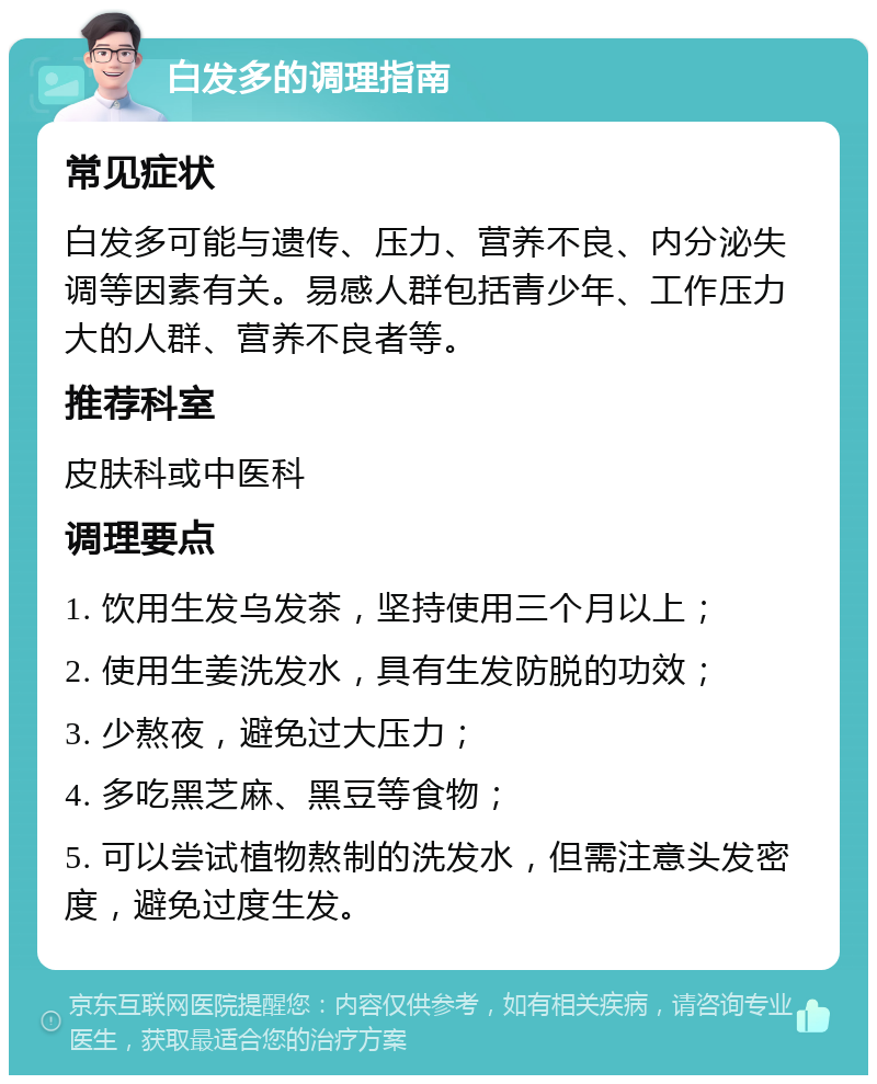 白发多的调理指南 常见症状 白发多可能与遗传、压力、营养不良、内分泌失调等因素有关。易感人群包括青少年、工作压力大的人群、营养不良者等。 推荐科室 皮肤科或中医科 调理要点 1. 饮用生发乌发茶，坚持使用三个月以上； 2. 使用生姜洗发水，具有生发防脱的功效； 3. 少熬夜，避免过大压力； 4. 多吃黑芝麻、黑豆等食物； 5. 可以尝试植物熬制的洗发水，但需注意头发密度，避免过度生发。