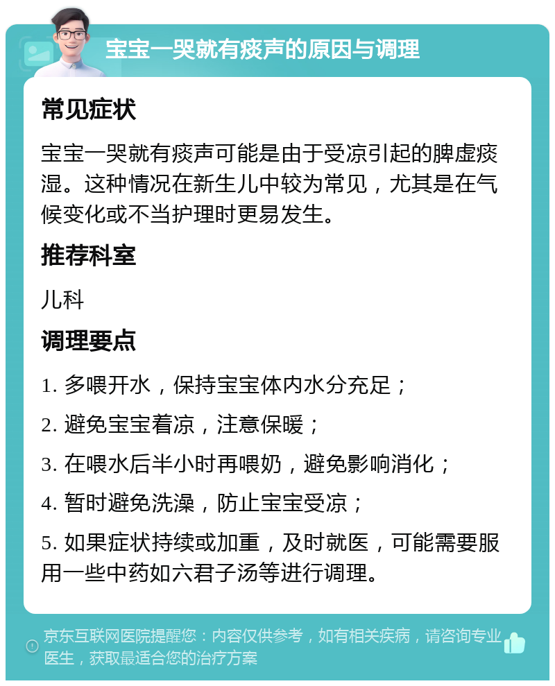 宝宝一哭就有痰声的原因与调理 常见症状 宝宝一哭就有痰声可能是由于受凉引起的脾虚痰湿。这种情况在新生儿中较为常见，尤其是在气候变化或不当护理时更易发生。 推荐科室 儿科 调理要点 1. 多喂开水，保持宝宝体内水分充足； 2. 避免宝宝着凉，注意保暖； 3. 在喂水后半小时再喂奶，避免影响消化； 4. 暂时避免洗澡，防止宝宝受凉； 5. 如果症状持续或加重，及时就医，可能需要服用一些中药如六君子汤等进行调理。