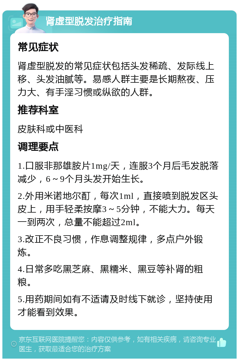 肾虚型脱发治疗指南 常见症状 肾虚型脱发的常见症状包括头发稀疏、发际线上移、头发油腻等。易感人群主要是长期熬夜、压力大、有手淫习惯或纵欲的人群。 推荐科室 皮肤科或中医科 调理要点 1.口服非那雄胺片1mg/天，连服3个月后毛发脱落减少，6～9个月头发开始生长。 2.外用米诺地尔酊，每次1ml，直接喷到脱发区头皮上，用手轻柔按摩3～5分钟，不能大力。每天一到两次，总量不能超过2ml。 3.改正不良习惯，作息调整规律，多点户外锻炼。 4.日常多吃黑芝麻、黑糯米、黑豆等补肾的粗粮。 5.用药期间如有不适请及时线下就诊，坚持使用才能看到效果。