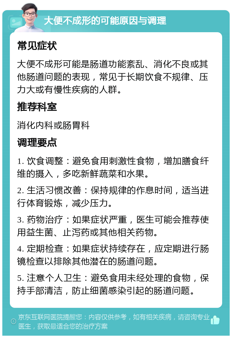 大便不成形的可能原因与调理 常见症状 大便不成形可能是肠道功能紊乱、消化不良或其他肠道问题的表现，常见于长期饮食不规律、压力大或有慢性疾病的人群。 推荐科室 消化内科或肠胃科 调理要点 1. 饮食调整：避免食用刺激性食物，增加膳食纤维的摄入，多吃新鲜蔬菜和水果。 2. 生活习惯改善：保持规律的作息时间，适当进行体育锻炼，减少压力。 3. 药物治疗：如果症状严重，医生可能会推荐使用益生菌、止泻药或其他相关药物。 4. 定期检查：如果症状持续存在，应定期进行肠镜检查以排除其他潜在的肠道问题。 5. 注意个人卫生：避免食用未经处理的食物，保持手部清洁，防止细菌感染引起的肠道问题。