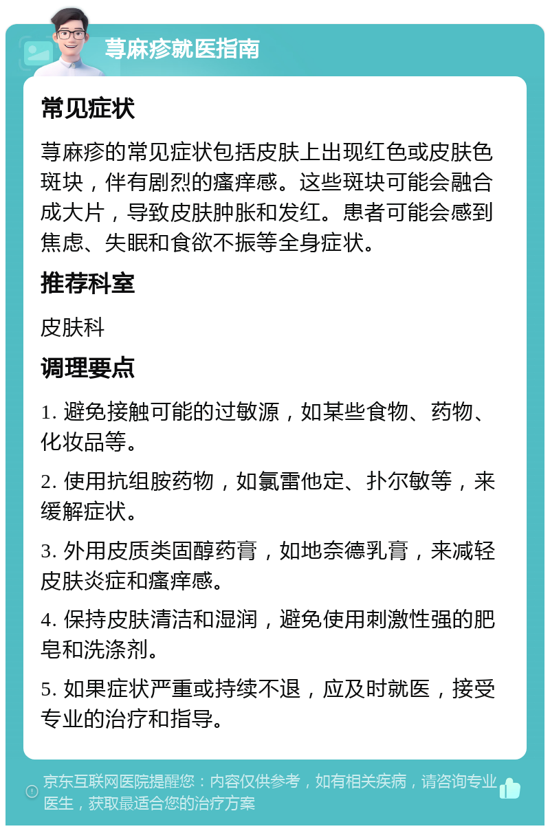 荨麻疹就医指南 常见症状 荨麻疹的常见症状包括皮肤上出现红色或皮肤色斑块，伴有剧烈的瘙痒感。这些斑块可能会融合成大片，导致皮肤肿胀和发红。患者可能会感到焦虑、失眠和食欲不振等全身症状。 推荐科室 皮肤科 调理要点 1. 避免接触可能的过敏源，如某些食物、药物、化妆品等。 2. 使用抗组胺药物，如氯雷他定、扑尔敏等，来缓解症状。 3. 外用皮质类固醇药膏，如地奈德乳膏，来减轻皮肤炎症和瘙痒感。 4. 保持皮肤清洁和湿润，避免使用刺激性强的肥皂和洗涤剂。 5. 如果症状严重或持续不退，应及时就医，接受专业的治疗和指导。