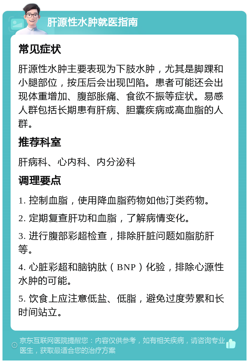 肝源性水肿就医指南 常见症状 肝源性水肿主要表现为下肢水肿，尤其是脚踝和小腿部位，按压后会出现凹陷。患者可能还会出现体重增加、腹部胀痛、食欲不振等症状。易感人群包括长期患有肝病、胆囊疾病或高血脂的人群。 推荐科室 肝病科、心内科、内分泌科 调理要点 1. 控制血脂，使用降血脂药物如他汀类药物。 2. 定期复查肝功和血脂，了解病情变化。 3. 进行腹部彩超检查，排除肝脏问题如脂肪肝等。 4. 心脏彩超和脑钠肽（BNP）化验，排除心源性水肿的可能。 5. 饮食上应注意低盐、低脂，避免过度劳累和长时间站立。