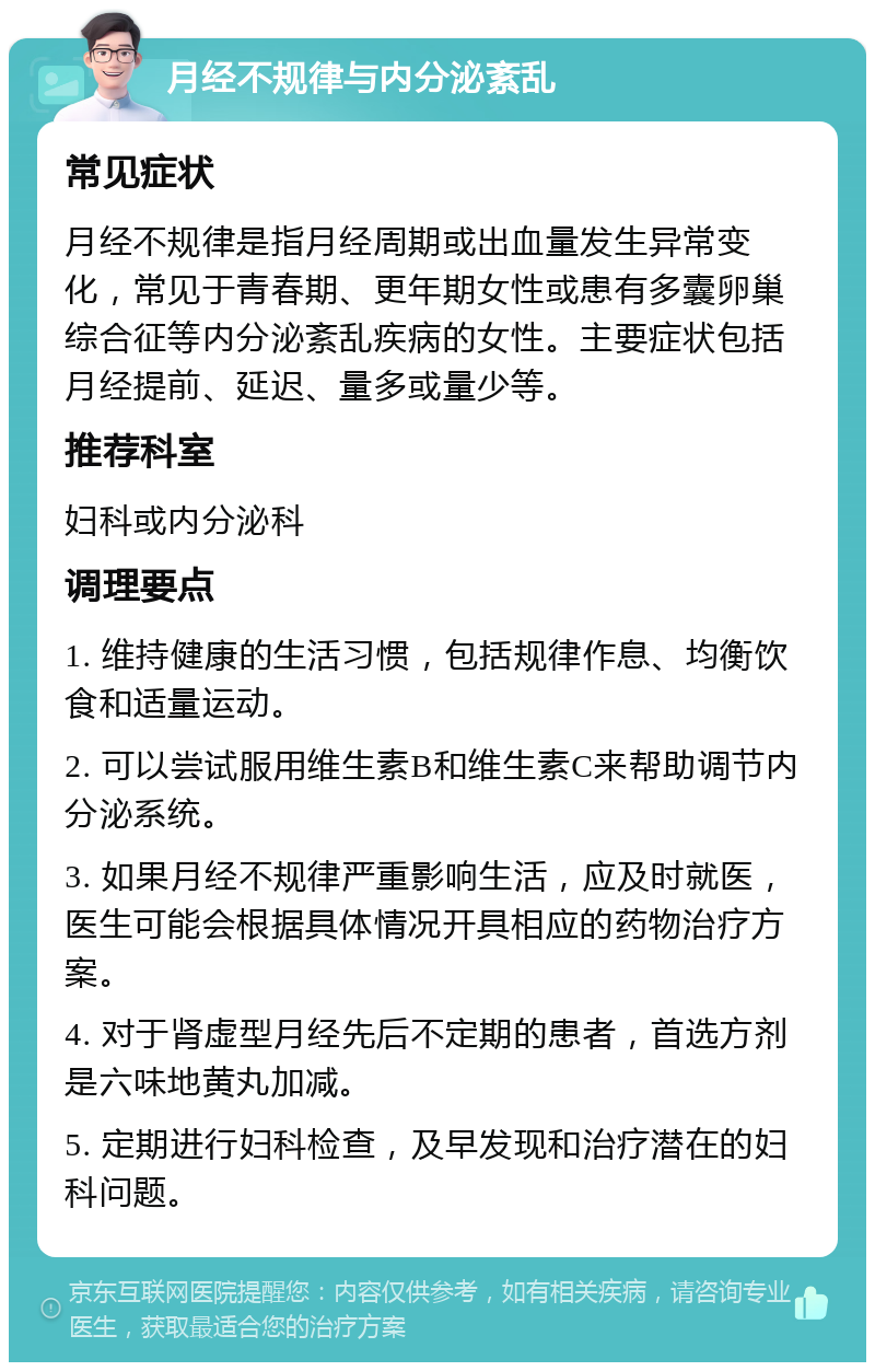 月经不规律与内分泌紊乱 常见症状 月经不规律是指月经周期或出血量发生异常变化，常见于青春期、更年期女性或患有多囊卵巢综合征等内分泌紊乱疾病的女性。主要症状包括月经提前、延迟、量多或量少等。 推荐科室 妇科或内分泌科 调理要点 1. 维持健康的生活习惯，包括规律作息、均衡饮食和适量运动。 2. 可以尝试服用维生素B和维生素C来帮助调节内分泌系统。 3. 如果月经不规律严重影响生活，应及时就医，医生可能会根据具体情况开具相应的药物治疗方案。 4. 对于肾虚型月经先后不定期的患者，首选方剂是六味地黄丸加减。 5. 定期进行妇科检查，及早发现和治疗潜在的妇科问题。