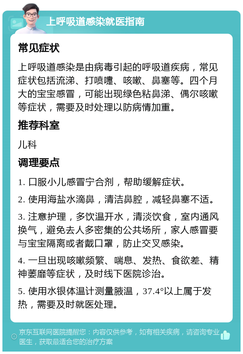 上呼吸道感染就医指南 常见症状 上呼吸道感染是由病毒引起的呼吸道疾病，常见症状包括流涕、打喷嚏、咳嗽、鼻塞等。四个月大的宝宝感冒，可能出现绿色粘鼻涕、偶尔咳嗽等症状，需要及时处理以防病情加重。 推荐科室 儿科 调理要点 1. 口服小儿感冒宁合剂，帮助缓解症状。 2. 使用海盐水滴鼻，清洁鼻腔，减轻鼻塞不适。 3. 注意护理，多饮温开水，清淡饮食，室内通风换气，避免去人多密集的公共场所，家人感冒要与宝宝隔离或者戴口罩，防止交叉感染。 4. 一旦出现咳嗽频繁、喘息、发热、食欲差、精神萎靡等症状，及时线下医院诊治。 5. 使用水银体温计测量腋温，37.4°以上属于发热，需要及时就医处理。