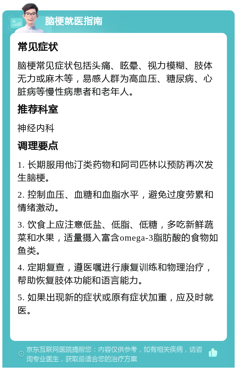 脑梗就医指南 常见症状 脑梗常见症状包括头痛、眩晕、视力模糊、肢体无力或麻木等，易感人群为高血压、糖尿病、心脏病等慢性病患者和老年人。 推荐科室 神经内科 调理要点 1. 长期服用他汀类药物和阿司匹林以预防再次发生脑梗。 2. 控制血压、血糖和血脂水平，避免过度劳累和情绪激动。 3. 饮食上应注意低盐、低脂、低糖，多吃新鲜蔬菜和水果，适量摄入富含omega-3脂肪酸的食物如鱼类。 4. 定期复查，遵医嘱进行康复训练和物理治疗，帮助恢复肢体功能和语言能力。 5. 如果出现新的症状或原有症状加重，应及时就医。