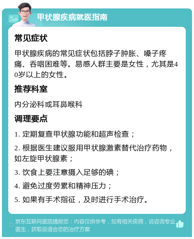 甲状腺疾病就医指南 常见症状 甲状腺疾病的常见症状包括脖子肿胀、嗓子疼痛、吞咽困难等。易感人群主要是女性，尤其是40岁以上的女性。 推荐科室 内分泌科或耳鼻喉科 调理要点 1. 定期复查甲状腺功能和超声检查； 2. 根据医生建议服用甲状腺激素替代治疗药物，如左旋甲状腺素； 3. 饮食上要注意摄入足够的碘； 4. 避免过度劳累和精神压力； 5. 如果有手术指征，及时进行手术治疗。