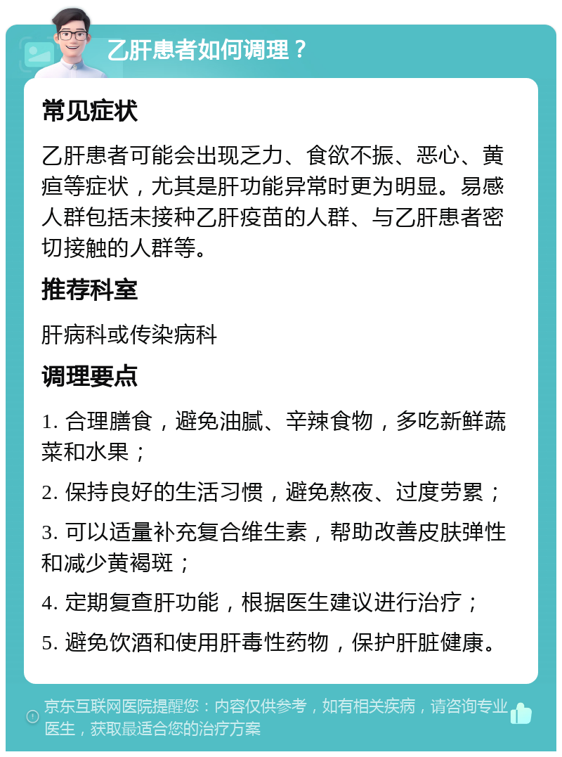 乙肝患者如何调理？ 常见症状 乙肝患者可能会出现乏力、食欲不振、恶心、黄疸等症状，尤其是肝功能异常时更为明显。易感人群包括未接种乙肝疫苗的人群、与乙肝患者密切接触的人群等。 推荐科室 肝病科或传染病科 调理要点 1. 合理膳食，避免油腻、辛辣食物，多吃新鲜蔬菜和水果； 2. 保持良好的生活习惯，避免熬夜、过度劳累； 3. 可以适量补充复合维生素，帮助改善皮肤弹性和减少黄褐斑； 4. 定期复查肝功能，根据医生建议进行治疗； 5. 避免饮酒和使用肝毒性药物，保护肝脏健康。