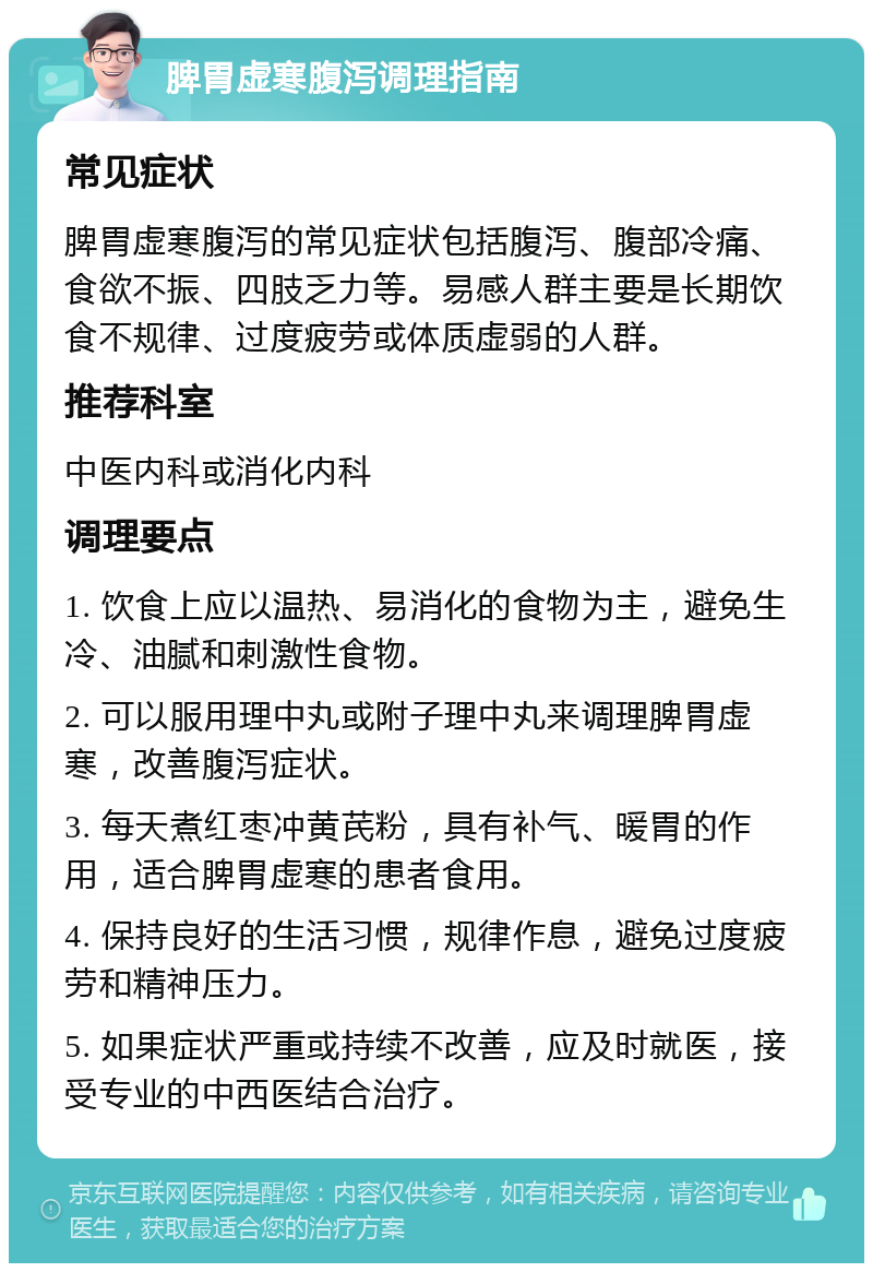 脾胃虚寒腹泻调理指南 常见症状 脾胃虚寒腹泻的常见症状包括腹泻、腹部冷痛、食欲不振、四肢乏力等。易感人群主要是长期饮食不规律、过度疲劳或体质虚弱的人群。 推荐科室 中医内科或消化内科 调理要点 1. 饮食上应以温热、易消化的食物为主，避免生冷、油腻和刺激性食物。 2. 可以服用理中丸或附子理中丸来调理脾胃虚寒，改善腹泻症状。 3. 每天煮红枣冲黄芪粉，具有补气、暖胃的作用，适合脾胃虚寒的患者食用。 4. 保持良好的生活习惯，规律作息，避免过度疲劳和精神压力。 5. 如果症状严重或持续不改善，应及时就医，接受专业的中西医结合治疗。