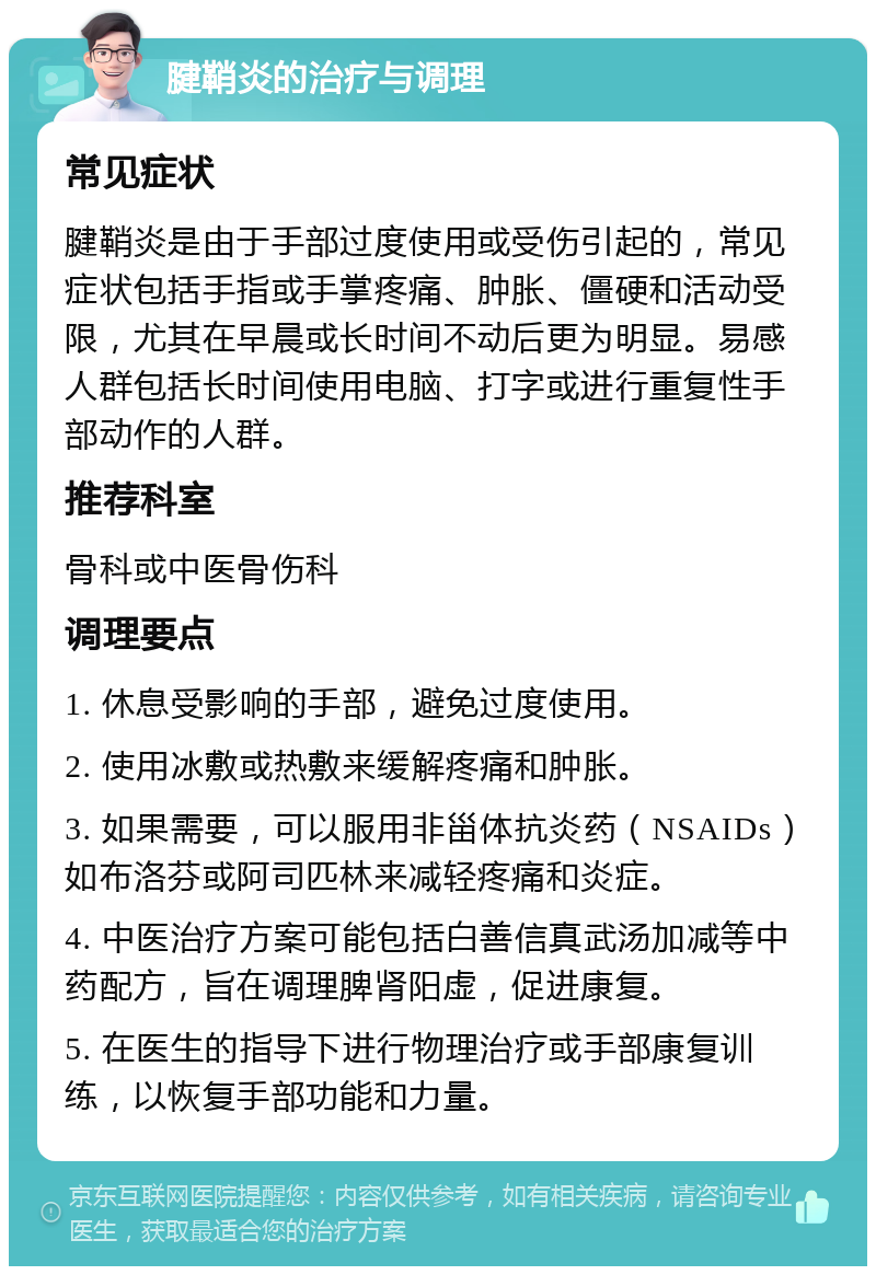 腱鞘炎的治疗与调理 常见症状 腱鞘炎是由于手部过度使用或受伤引起的，常见症状包括手指或手掌疼痛、肿胀、僵硬和活动受限，尤其在早晨或长时间不动后更为明显。易感人群包括长时间使用电脑、打字或进行重复性手部动作的人群。 推荐科室 骨科或中医骨伤科 调理要点 1. 休息受影响的手部，避免过度使用。 2. 使用冰敷或热敷来缓解疼痛和肿胀。 3. 如果需要，可以服用非甾体抗炎药（NSAIDs）如布洛芬或阿司匹林来减轻疼痛和炎症。 4. 中医治疗方案可能包括白善信真武汤加减等中药配方，旨在调理脾肾阳虚，促进康复。 5. 在医生的指导下进行物理治疗或手部康复训练，以恢复手部功能和力量。