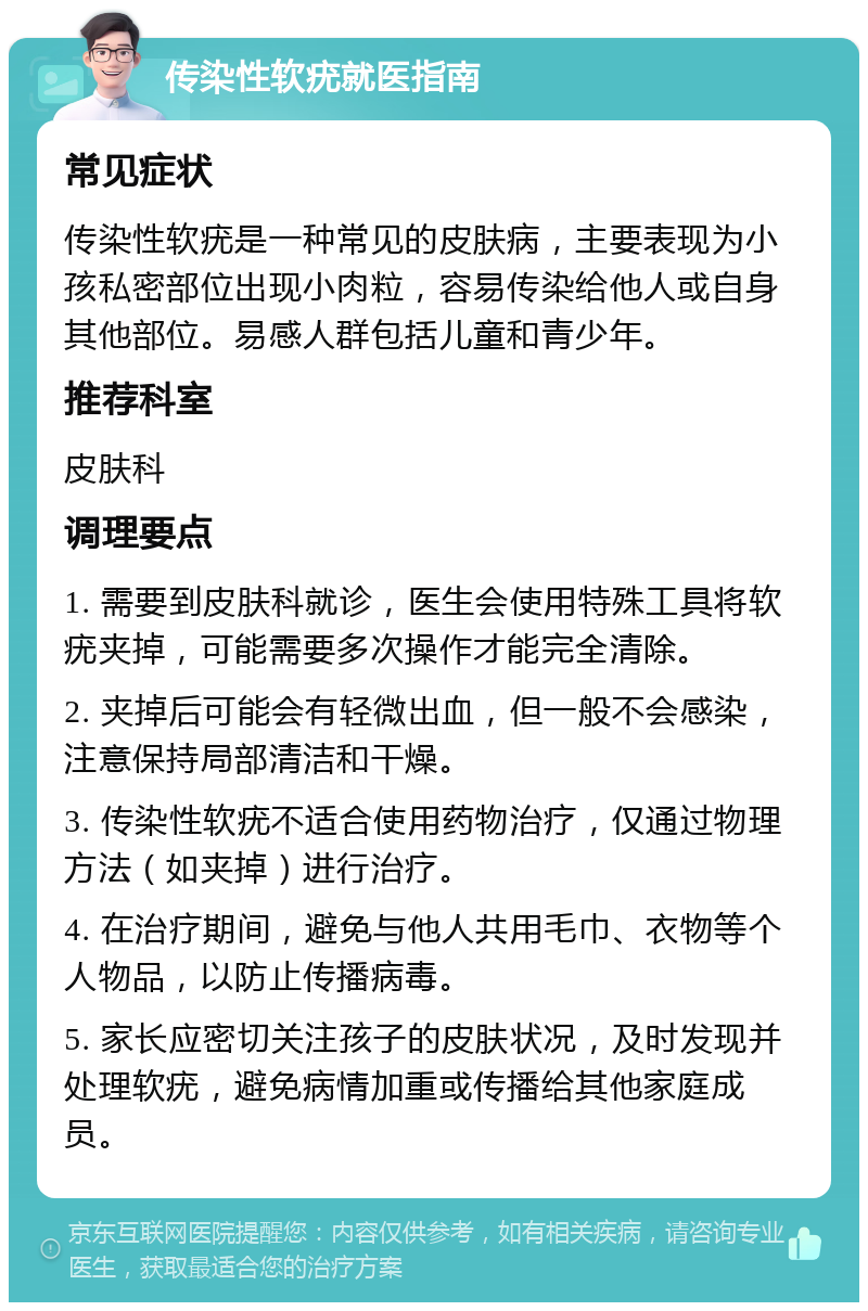 传染性软疣就医指南 常见症状 传染性软疣是一种常见的皮肤病，主要表现为小孩私密部位出现小肉粒，容易传染给他人或自身其他部位。易感人群包括儿童和青少年。 推荐科室 皮肤科 调理要点 1. 需要到皮肤科就诊，医生会使用特殊工具将软疣夹掉，可能需要多次操作才能完全清除。 2. 夹掉后可能会有轻微出血，但一般不会感染，注意保持局部清洁和干燥。 3. 传染性软疣不适合使用药物治疗，仅通过物理方法（如夹掉）进行治疗。 4. 在治疗期间，避免与他人共用毛巾、衣物等个人物品，以防止传播病毒。 5. 家长应密切关注孩子的皮肤状况，及时发现并处理软疣，避免病情加重或传播给其他家庭成员。